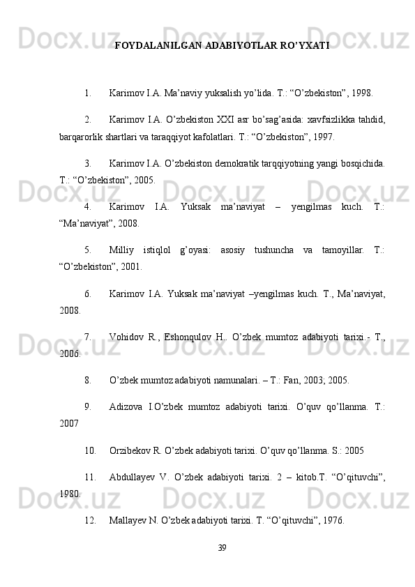 FOYDALANILGAN ADABIYOTLAR RO’YXATI
1. Karimov I.A. Ma’naviy yuksalish yo’lida. T.: “O’zbekiston”, 1998. 
2. Karimov I.A. O’zbekiston XXI asr bo’sag’asida:  xavfsizlikka tahdid,
barqarorlik shartlari va taraqqiyot kafolatlari. T.: “O’zbekiston”, 1997. 
3. Karimov I.A. O’zbekiston demokratik tarqqiyotning yangi bosqichida.
T.: “O’zbekiston”, 2005. 
4. Karimov   I.A.   Yuksak   ma’naviyat   –   yengilmas   kuch.   T.:
“Ma’naviyat”, 2008. 
5. Milliy   istiqlol   g’oyasi:   asosiy   tushuncha   va   tamoyillar.   T.:
“O’zbekiston”, 2001. 
6. Karimov   I.A.   Yuksak   ma’naviyat   –yengilmas   kuch.   T.,   Ma’naviyat,
2008. 
7. Vоhidоv   R.,   Eshоnqulоv   H..   O’zbеk   mumtоz   аdаbiyoti   tаrixi.-   T.,
2006. 
8. O’zbеk mumtоz аdаbiyoti nаmunаlаri. – T.: Fаn, 2003; 2005. 
9. Аdizоvа   I.O’zbеk   mumtоz   аdаbiyoti   tаrixi.   O’quv   qo’llаnmа.   T.:
2007 
10. Оrzibеkоv R. O’zbеk аdаbiyoti tаrixi. O’quv qo’llаnmа. S.: 2005 
11. Abdullayev   V.   O’zbek   adabiyoti   tarixi.   2   –   kitob.T.   “O’qituvchi”,
1980. 
12. Mallayev N. O’zbek adabiyoti tarixi. T. “O’qituvchi”, 1976. 
39 