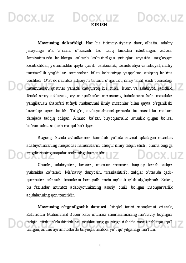 KIRISH 
Mavzuning   dolzarbligi.   Hаr   bir   ijtimoiy-siyosiy   davr,   albatta,   adabiy
jarayonga   o’z   ta’sirini   o’tkazadi.   Bu   uzoq   tarixdan   isbotlangan   xulosa.
Jamiyatimizda   ko’klarga   ko’tarib   ko’pirtirilgan   yutuqlar   soyasida   sarg’aygan
kemtikliklar, yemirilishlar qayta qurish, oshkoralik, demokratiya va nihoyat, milliy
mustaqillik   yog’dulari   munosabati   bilan   ko’zimizga   yaqqolroq,   aniqroq   ko’rina
boshladi. O’zbek mumtoz adabiyoti tarixini o’rganish, ilmiy tahlil etish borasidagi
muammolar,   qusurlar   yanada   chuqurroq   his   etildi.   Islom   va   adabiyot,   jadidlik,
feodal-saroy   adabiyoti,   ayrim   ijodkorlar   merosining   baholanishi   kabi   masalalar
yangilanish   sharofati   tufayli   mukammal   ilmiy   mezonlar   bilan   qayta   o’rganilishi
lozimligi   ayon   bo’ldi.   To’g’ri,   adabiyotshunosligimizda   bu   masalalar   ma’lum
darajada   tadqiq   etilgan.   Ammo,   ba’zan   biryoqlamalik   ustunlik   qilgan   bo’lsa,
ba’zan sukut saqlash ma’qul ko’rilgan
Bugungi   kunda   avlodlarimiz   kamoloti   yo’lida   xizmat   qiladigan   mumtoz
adabiyotimizning muqaddas namunalarini chuqur ilmiy talqin etish , omma ongiga
singdirishning naqadar muhimligi haqiqatdir.
Chunki,   adabiyotini,   tarixini,   mumtoz   merosini   haqiqiy   tanish   xalqni
yuksakka   ko’taradi.   Ma’naviy   dunyosini   teranlashtirib,   xalqlar   o’rtasida   qadr-
qimmatini   oshiradi.   Insonlarni   hamiyatli,   mehr-oqibatli   qilib   ulg’aytiradi.   Zotan,
bu   fazilatlar   mumtoz   adabiyotimizning   asosiy   omili   bo’lgan   insonparvarlik
aqidalarining qon tomiridir. 
Mavzuning   o’rganilganlik   darajasi.   Istiqlol   tarixi   saboqlarini   eslasak,
Zahiriddin   Muhammad   Bobur   kabi   mumtoz   shoirlarimizning   ma’naviy   boyligini
tadqiq   etish,   o’zlashtirish   va   yoshlar   ongiga   singdirishdek   xayrli   ishlarga   qo’l
urilgan, ammo ayrim hollarda biryoqlamalikka yo’l qo’yilganligi ma’lum. 
4 