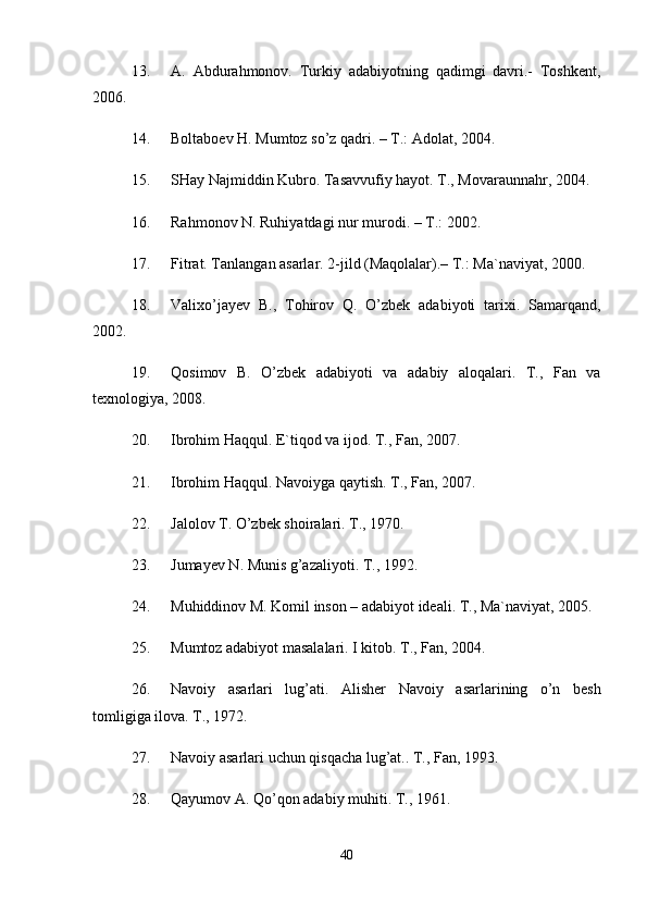 13. А.   Аbdurаhmоnоv.   Turkiy   аdаbiyotning   qаdimgi   dаvri.-   Tоshkеnt,
2006. 
14. Bоltаbоеv H. Mumtоz so’z qаdri. – T.: Аdоlаt, 2004. 
15. SHay Najmiddin Kubro. Tasavvufiy hayot. T., Movaraunnahr, 2004. 
16. Rаhmоnоv N. Ruhiyatdаgi nur murоdi. – T.: 2002. 
17. Fitrаt. Tаnlаngаn аsаrlаr. 2-jild (Mаqоlаlаr).– T.: Mа`nаviyat, 2000. 
18. Valixo’jayev   B.,   Tohirov   Q.   O’zbek   adabiyoti   tarixi.   Samarqand,
2002. 
19. Qosimov   B.   O’zbek   adabiyoti   va   adabiy   aloqalari.   T.,   Fan   va
texnologiya, 2008. 
20. Ibrohim Haqqul. E`tiqod va ijod. T., Fan, 2007. 
21. Ibrohim Haqqul. Navoiyga qaytish. T., Fan, 2007. 
22. Jalolov T. O’zbek shoiralari. T., 1970. 
23. Jumayev N. Munis g’azaliyoti. T., 1992. 
24. Muhiddinov M. Komil inson – adabiyot ideali. T., Ma`naviyat, 2005. 
25. Mumtoz adabiyot masalalari. I kitob. T., Fan, 2004. 
26. Navoiy   asarlari   lug’ati.   Alisher   Navoiy   asarlarining   o’n   besh
tomligiga ilova. T., 1972. 
27. Navoiy asarlari uchun qisqacha lug’at.. T., Fan, 1993. 
28. Qayumov A. Qo’qon adabiy muhiti. T., 1961. 
40 