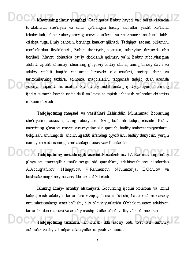 Mavzuning   ilmiy   yangiligi .   Tadqiqotda   Bobur   hayoti   va   ijodiga   qisqacha
to’xtalinadi,   she’riyati   va   unda   qo’llangan   badiiy   san’atlar   yaxlit,   ko’lamli
tekshiriladi;   shoir   ruboiylarining   mavzu   ko’lami   va   mazmunini   mufassal   tahlil
etishga, tugal ilmiy bahosini berishga harakat qilinadi. Tadqiqot, asosan, birlamchi
manbalardan   foydalanish,   Bobur   she’riyati,   xususan,   ruboiylari   doirasida   olib
boriladi.   Mavzu   doirasida   qat’iy   cheklanib   qolmay,   ya’ni   Bobur   ruboiylarigina
alohida   ajratib   olinmay,   shoirning   g’oyaviy-badiiy   olami,   uning   tarixiy   davri   va
adabiy   muhiti   haqida   ma’lumot   beruvchi   o’z   asarlari,   boshqa   shoir   va
tarixchilarning   tazkira,   solnoma,   maqolalarini   taqqoslab   tadqiq   etish   asosida
yuzaga chiqarildi. Bu usul mazkur adabiy muhit, undagi ijodiy jarayon, shoirning
ijodiy takomili  haqida  nodir  dalil  va lavhalar  topish, ishonarli  xulosalar  chiqarish
imkonini beradi. 
Tadqiqotning   maqsad   va   vazifalari   Zahiriddin   Muhammad   Boburning
she’riyatini,   xususan,   uning   ruboiylarini   keng   ko’lamli   tadqiq   etishdir.   Bobur
nazmining g’oya va mavzu xususiyatlarini o’rganish, badiiy mahorat miqyoslarini
belgilash, shuningdek, shoirning adib sifatidagi qiyofasini, badiiy dunyosini yorqin
namoyish etish ishning zimmasidagi asosiy vazifalardandir. 
Tadqiqotning   metodologik   asosini   Prezidentimiz   I.A.Karimovning   milliy
g’oya   va   mustaqillik   mafkurasiga   oid   qarashlari,   adabiyotshunos   olimlardan
A.Abdug’afurov,   I.Haqqulov,   V.Rahmonov,   N.Jumaxo’ja,   E.Ochilov   va
boshqalarning ilmiy-nazariy fikrlari tashkil etadi. 
Ishning   ilmiy-   amaliy   ahamiyati.   Boburning   ijodini   xolisona   va   izchil
tadqiq   etish   adabiyot   tarixi   fani   rivojiga   hissa   qo’shishi,   hatto   muhim   nazariy
umumlashmalarga   asos   bo’lishi,   oliy   o’quv   yurtlarida   O’zbek   mumtoz   adabiyoti
tarixi fanidan ma’ruza va amaliy mashg’ulotlar o’tishda foydalanish mumkin. 
Tadqiqotning   tuzilishi.   Ish   Kirish,   ikki   asosiy   bob,   to’rt   fasl,   umumiy
xulosalar va foydalanilgan adabiyotlar ro’yxatidan iborat. 
5 