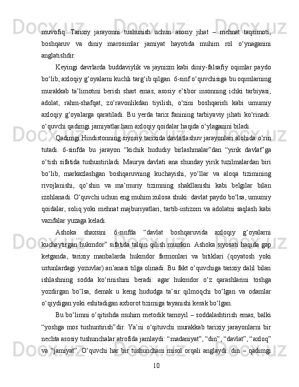 muvofiq.   Tarixiy   jarayonni   tushunish   uchun   asosiy   jihat   –   mehnat   taqsimoti,
boshqaruv   va   diniy   marosimlar   jamiyat   hayotida   muhim   rol   o‘ynaganini
anglatishdir.
Keyingi   davrlarda   buddaviylik   va   jaynizm   kabi   diniy-falsafiy   oqimlar   paydo
bo‘lib, axloqiy g‘oyalarni kuchli targ‘ib qilgan. 6-sinf o‘quvchisiga bu oqimlarning
murakkab   ta’limotini   berish   shart   emas;   asosiy   e’tibor   insonning   ichki   tarbiyasi,
adolat,   rahm-shafqat,   zo‘ravonlikdan   tiyilish,   o‘zini   boshqarish   kabi   umumiy
axloqiy   g‘oyalarga   qaratiladi.   Bu   yerda   tarix   fanining   tarbiyaviy   jihati   ko‘rinadi:
o‘quvchi qadimgi jamiyatlar ham axloqiy qoidalar haqida o‘ylaganini biladi.
Qadimgi Hindistonning siyosiy tarixida davlatlashuv jarayonlari alohida o‘rin
tutadi.   6-sinfda   bu   jarayon   “kichik   hududiy   birlashmalar”dan   “yirik   davlat”ga
o‘tish   sifatida   tushuntiriladi.   Maurya   davlati   ana   shunday   yirik   tuzilmalardan   biri
bo‘lib,   markazlashgan   boshqaruvning   kuchayishi,   yo‘llar   va   aloqa   tizimining
rivojlanishi,   qo‘shin   va   ma’muriy   tizimning   shakllanishi   kabi   belgilar   bilan
izohlanadi. O‘quvchi uchun eng muhim xulosa shuki: davlat paydo bo‘lsa, umumiy
qoidalar, soliq yoki  mehnat  majburiyatlari, tartib-intizom  va adolatni  saqlash  kabi
vazifalar yuzaga keladi.
Ashoka   shaxsini   6-sinfda   “davlat   boshqaruvida   axloqiy   g‘oyalarni
kuchaytirgan hukmdor” sifatida talqin qilish mumkin. Ashoka siyosati  haqida gap
ketganda,   tarixiy   manbalarda   hukmdor   farmonlari   va   bitiklari   (qoyatosh   yoki
ustunlardagi yozuvlar) an’anasi tilga olinadi. Bu fakt o‘quvchiga tarixiy dalil bilan
ishlashning   sodda   ko‘rinishini   beradi:   agar   hukmdor   o‘z   qarashlarini   toshga
yozdirgan   bo‘lsa,   demak   u   keng   hududga   ta’sir   qilmoqchi   bo‘lgan   va   odamlar
o‘qiydigan yoki eshitadigan axborot tizimiga tayanishi kerak bo‘lgan.
Bu bo‘limni o‘qitishda muhim metodik tamoyil – soddalashtirish emas, balki
“yoshga   mos   tushuntirish”dir.   Ya’ni   o‘qituvchi   murakkab   tarixiy   jarayonlarni   bir
nechta asosiy tushunchalar atrofida jamlaydi: “madaniyat”, “din”, “davlat”, “axloq”
va   “jamiyat”.   O‘quvchi   har   bir   tushunchani   misol   orqali   anglaydi:   din   –   qadimgi
10 