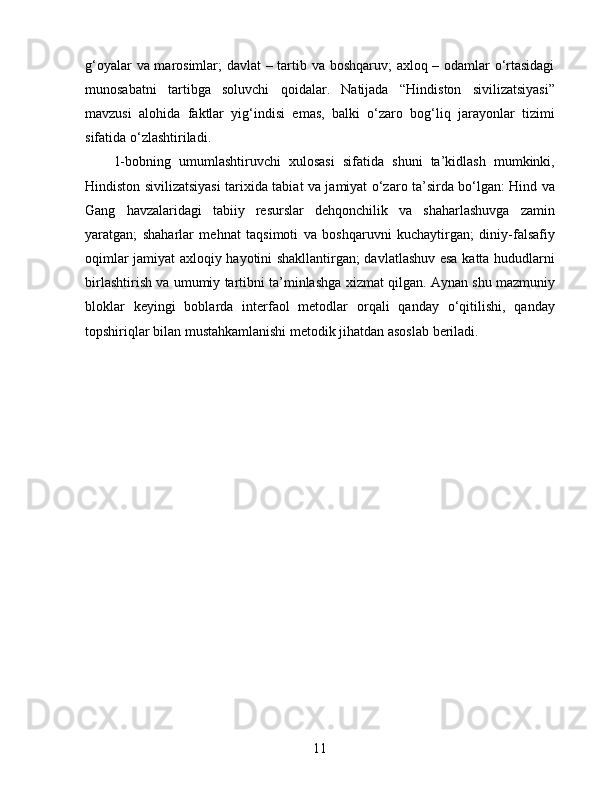g‘oyalar va marosimlar; davlat  – tartib va boshqaruv; axloq – odamlar o‘rtasidagi
munosabatni   tartibga   soluvchi   qoidalar.   Natijada   “Hindiston   sivilizatsiyasi”
mavzusi   alohida   faktlar   yig‘indisi   emas,   balki   o‘zaro   bog‘liq   jarayonlar   tizimi
sifatida o‘zlashtiriladi.
1-bobning   umumlashtiruvchi   xulosasi   sifatida   shuni   ta’kidlash   mumkinki,
Hindiston sivilizatsiyasi tarixida tabiat va jamiyat o‘zaro ta’sirda bo‘lgan: Hind va
Gang   havzalaridagi   tabiiy   resurslar   dehqonchilik   va   shaharlashuvga   zamin
yaratgan;   shaharlar   mehnat   taqsimoti   va   boshqaruvni   kuchaytirgan;   diniy-falsafiy
oqimlar jamiyat axloqiy hayotini shakllantirgan; davlatlashuv esa katta hududlarni
birlashtirish va umumiy tartibni ta’minlashga xizmat qilgan. Aynan shu mazmuniy
bloklar   keyingi   boblarda   interfaol   metodlar   orqali   qanday   o‘qitilishi,   qanday
topshiriqlar bilan mustahkamlanishi metodik jihatdan asoslab beriladi.
11 