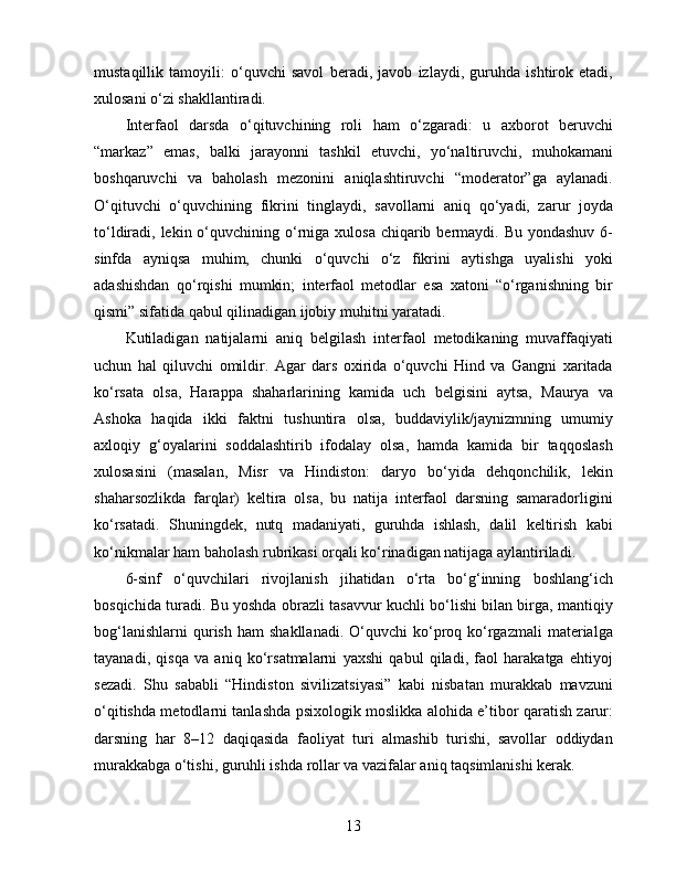 mustaqillik   tamoyili:   o‘quvchi   savol   beradi,   javob   izlaydi,   guruhda   ishtirok   etadi,
xulosani o‘zi shakllantiradi.
Interfaol   darsda   o‘qituvchining   roli   ham   o‘zgaradi:   u   axborot   beruvchi
“markaz”   emas,   balki   jarayonni   tashkil   etuvchi,   yo‘naltiruvchi,   muhokamani
boshqaruvchi   va   baholash   mezonini   aniqlashtiruvchi   “moderator”ga   aylanadi.
O‘qituvchi   o‘quvchining   fikrini   tinglaydi,   savollarni   aniq   qo‘yadi,   zarur   joyda
to‘ldiradi, lekin o‘quvchining o‘rniga  xulosa chiqarib bermaydi. Bu yondashuv  6-
sinfda   ayniqsa   muhim,   chunki   o‘quvchi   o‘z   fikrini   aytishga   uyalishi   yoki
adashishdan   qo‘rqishi   mumkin;   interfaol   metodlar   esa   xatoni   “o‘rganishning   bir
qismi” sifatida qabul qilinadigan ijobiy muhitni yaratadi.
Kutiladigan   natijalarni   aniq   belgilash   interfaol   metodikaning   muvaffaqiyati
uchun   hal   qiluvchi   omildir.   Agar   dars   oxirida   o‘quvchi   Hind   va   Gangni   xaritada
ko‘rsata   olsa,   Harappa   shaharlarining   kamida   uch   belgisini   aytsa,   Maurya   va
Ashoka   haqida   ikki   faktni   tushuntira   olsa,   buddaviylik/jaynizmning   umumiy
axloqiy   g‘oyalarini   soddalashtirib   ifodalay   olsa,   hamda   kamida   bir   taqqoslash
xulosasini   (masalan,   Misr   va   Hindiston:   daryo   bo‘yida   dehqonchilik,   lekin
shaharsozlikda   farqlar)   keltira   olsa,   bu   natija   interfaol   darsning   samaradorligini
ko‘rsatadi.   Shuningdek,   nutq   madaniyati,   guruhda   ishlash,   dalil   keltirish   kabi
ko‘nikmalar ham baholash rubrikasi orqali ko‘rinadigan natijaga aylantiriladi.
6-sinf   o‘quvchilari   rivojlanish   jihatidan   o‘rta   bo‘g‘inning   boshlang‘ich
bosqichida turadi. Bu yoshda obrazli tasavvur kuchli bo‘lishi bilan birga, mantiqiy
bog‘lanishlarni  qurish  ham   shakllanadi.  O‘quvchi  ko‘proq  ko‘rgazmali   materialga
tayanadi,   qisqa   va   aniq   ko‘rsatmalarni   yaxshi   qabul   qiladi,   faol   harakatga   ehtiyoj
sezadi.   Shu   sababli   “Hindiston   sivilizatsiyasi”   kabi   nisbatan   murakkab   mavzuni
o‘qitishda metodlarni tanlashda psixologik moslikka alohida e’tibor qaratish zarur:
darsning   har   8–12   daqiqasida   faoliyat   turi   almashib   turishi,   savollar   oddiydan
murakkabga o‘tishi, guruhli ishda rollar va vazifalar aniq taqsimlanishi kerak.
13 
