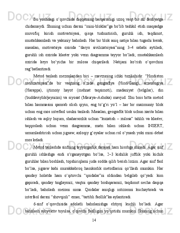 Bu   yoshdagi   o‘quvchida   diqqatning   barqarorligi   uzoq   vaqt   bir   xil   faoliyatga
chidamaydi. Shuning uchun darsni “mini-bloklar”ga bo‘lib tashkil etish maqsadga
muvofiq:   kirish   motivatsiyasi,   qisqa   tushuntirish,   guruhli   ish,   taqdimot,
mustahkamlash va yakuniy baholash. Har bir blok aniq natija bilan tugashi  kerak,
masalan,   motivatsiya   oxirida   “daryo   sivilizatsiyasi”ning   3–4   sababi   aytiladi;
guruhli   ish   oxirida   klaster   yoki   venn   diagramma   tayyor   bo‘ladi;   mustahkamlash
oxirida   keys   bo‘yicha   bir   xulosa   chiqariladi.   Natijani   ko‘rish   o‘quvchini
rag‘batlantiradi.
Metod   tanlash   mezonlaridan   biri   –   mavzuning   ichki   tuzilishidir.   “Hindiston
sivilizatsiyasi”da   bir   vaqtning   o‘zida   geografiya   (Hind/Gang),   arxeologiya
(Harappa),   ijtimoiy   hayot   (mehnat   taqsimoti),   madaniyat   (belgilar),   din
(buddaviylik/jaynizm)  va  siyosat   (Maurya–Ashoka)  mavjud.  Shu bois  bitta  metod
bilan   hammasini   qamrab   olish   qiyin;   eng   to‘g‘ri   yo‘l   –   har   bir   mazmuniy   blok
uchun eng mos interfaol usulni tanlash. Masalan, geografik blok uchun xarita bilan
ishlash   va   aqliy   hujum,   shaharsozlik   uchun   “kuzatish   –   xulosa”   tahlili   va   klaster,
taqqoslash   uchun   venn   diagramma,   matn   bilan   ishlash   uchun   INSERT,
umumlashtirish uchun jigsaw, axloqiy g‘oyalar uchun rol o‘ynash yoki mini-debat
mos keladi.
Metod tanlashda sinfning tayyorgarlik darajasi ham hisobga olinadi. Agar sinf
guruhli   ishlashga   endi   o‘rganayotgan   bo‘lsa,   2–3   kishilik   juftlik   yoki   kichik
guruhlar bilan boshlash, topshiriqlarni juda sodda qilib berish lozim. Agar sinf faol
bo‘lsa,   jigsaw   kabi   murakkabroq   hamkorlik   metodlarini   qo‘llash   mumkin.   Har
qanday   holatda   ham   o‘qituvchi   “qoidalar”ni   oldindan   belgilab   qo‘yadi:   kim
gapiradi,   qanday   tinglaymiz,   vaqtni   qanday   boshqaramiz,   taqdimot   necha   daqiqa
bo‘ladi,   baholash   mezoni   nima.   Qoidalar   aniqligi   intizomni   kuchaytiradi   va
interfaol darsni “shovqinli” emas, “tartibli faollik”ka aylantiradi.
6-sinf   o‘quvchisida   adolatli   baholanishga   ehtiyoj   kuchli   bo‘ladi.   Agar
baholash subyektiv tuyulsa, o‘quvchi faolligini yo‘qotishi mumkin. Shuning uchun
14 