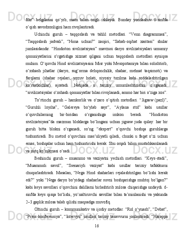fikr”   belgilarini   qo‘yib,   matn   bilan   ongli   ishlaydi.   Bunday   yondashuv   6-sinfda
o‘qish savodxonligini ham rivojlantiradi.
Uchinchi   guruh   –   taqqoslash   va   tahlil   metodlari.   “Venn   diagrammasi”,
“Taqqoslash   jadvali”,   “Nima   uchun?”   zanjiri,   “Sabab-oqibat   xaritasi”   shular
jumlasidandir.   “Hindiston   sivilizatsiyasi”   mavzusi   daryo   sivilizatsiyalari   umumiy
qonuniyatlarini   o‘rgatishga   xizmat   qilgani   uchun   taqqoslash   metodlari   ayniqsa
muhim. O‘quvchi Hind sivilizatsiyasini  Misr yoki Mesopotamiya bilan solishtirib,
o‘xshash   jihatlar   (daryo,   sug‘orma   dehqonchilik,   shahar,   mehnat   taqsimoti)   va
farqlarni   (shahar   rejalari,   yozuv   holati,   siyosiy   tuzilma   kabi   soddalashtirilgan
ko‘rsatkichlar)   ajratadi.   Natijada   u   tarixiy   umumlashtirishni   o‘rganadi:
“sivilizatsiyalar o‘xshash qonuniyatlar bilan rivojlanadi, ammo har biri o‘ziga xos”.
To‘rtinchi   guruh   –   hamkorlik   va   o‘zaro   o‘qitish   metodlari.   “Jigsaw   (pazl)”,
“Guruhli   loyiha”,   “Galereya   bo‘ylab   sayr”,   “Aylana   stol”   kabi   usullar
o‘quvchilarning   bir-biridan   o‘rganishiga   imkon   beradi.   “Hindiston
sivilizatsiyasi”da   mazmun   bloklarga   bo‘lingani   uchun   jigsaw   juda   qulay:   har   bir
guruh   bitta   blokni   o‘rganadi,   so‘ng   “ekspert”   o‘quvchi   boshqa   guruhlarga
tushuntiradi.   Bu   metod   o‘quvchini   mas’uliyatli   qiladi,   chunki   u   faqat   o‘zi   uchun
emas, boshqalar uchun ham tushuntirishi kerak. Shu orqali bilim mustahkamlanadi
va nutq ko‘nikmasi o‘sadi.
Beshinchi   guruh   –   muammo   va   vaziyatni   yechish   metodlari.   “Keys-stadi”,
“Muammoli   savol”,   “Ssenariyli   vaziyat”   kabi   usullar   tarixiy   tafakkurni
chuqurlashtiradi.   Masalan,   “Nega   Hind   shaharlari   rejalashtirilgan   bo‘lishi   kerak
edi?” yoki  “Nega  daryo bo‘yidagi  shaharlar  suvni  boshqarishga muhtoj  bo‘lgan?”
kabi keys savollari o‘quvchini dalillarni birlashtirib xulosa chiqarishga undaydi. 6-
sinfda   keys   qisqa   bo‘lishi,   yo‘naltiruvchi   savollar   bilan   ta’minlanishi   va   yakunda
2–3 gaplik xulosa talab qilishi maqsadga muvofiq.
Oltinchi   guruh  –   kommunikativ  va   ijodiy   metodlar.  “Rol   o‘ynash”,   “Debat”,
“Press-konferensiya”,  “Intervyu” usullari  tarixiy tasavvurni  jonlantiradi. “Harappa
16 