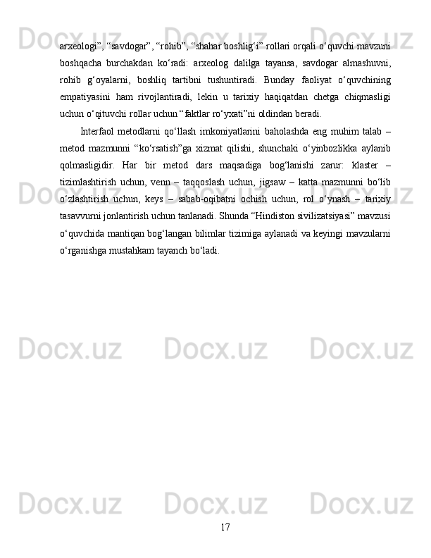 arxeologi”, “savdogar”, “rohib”, “shahar boshlig‘i” rollari orqali o‘quvchi mavzuni
boshqacha   burchakdan   ko‘radi:   arxeolog   dalilga   tayansa,   savdogar   almashuvni,
rohib   g‘oyalarni,   boshliq   tartibni   tushuntiradi.   Bunday   faoliyat   o‘quvchining
empatiyasini   ham   rivojlantiradi,   lekin   u   tarixiy   haqiqatdan   chetga   chiqmasligi
uchun o‘qituvchi rollar uchun “faktlar ro‘yxati”ni oldindan beradi.
Interfaol   metodlarni   qo‘llash   imkoniyatlarini   baholashda   eng   muhim   talab   –
metod   mazmunni   “ko‘rsatish”ga   xizmat   qilishi,   shunchaki   o‘yinbozlikka   aylanib
qolmasligidir.   Har   bir   metod   dars   maqsadiga   bog‘lanishi   zarur:   klaster   –
tizimlashtirish   uchun,   venn   –   taqqoslash   uchun,   jigsaw   –   katta   mazmunni   bo‘lib
o‘zlashtirish   uchun,   keys   –   sabab-oqibatni   ochish   uchun,   rol   o‘ynash   –   tarixiy
tasavvurni jonlantirish uchun tanlanadi. Shunda “Hindiston sivilizatsiyasi” mavzusi
o‘quvchida mantiqan bog‘langan bilimlar tizimiga aylanadi va keyingi mavzularni
o‘rganishga mustahkam tayanch bo‘ladi.
17 