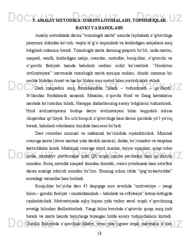 3. AMALIY METODIKA: DARSNI LOYIHALASH, TOPSHIRIQLAR
BANKI VA BAHOLASH
Amaliy metodikada darsni “texnologik xarita” asosida loyihalash o‘qituvchiga
jarayonni oldindan ko‘rish, vaqtni to‘g‘ri taqsimlash va kutiladigan natijalarni aniq
belgilash imkonini beradi. Texnologik xarita darsning pasporti bo‘lib, unda mavzu,
maqsad,   vazifa,   kutiladigan   natija,   resurslar,   metodlar,   bosqichlar,   o‘qituvchi   va
o‘quvchi   faoliyati   hamda   baholash   usullari   izchil   ko‘rsatiladi.   “Hindiston
sivilizatsiyasi”   mavzusida   texnologik   xarita   ayniqsa   muhim,   chunki   mazmun   bir
nechta blokdan iborat va har bir blokni mos metod bilan yoritish talab etiladi.
Dars   maqsadini   aniq   formulalashda   “biladi   –   tushuntiradi   –   qo‘llaydi”
fe’llaridan   foydalanish   samarali.   Masalan,   o‘quvchi   Hind   va   Gang   havzalarini
xaritada ko‘rsatishni biladi; Harappa shaharlarining asosiy belgilarini tushuntiradi;
Hind   sivilizatsiyasini   boshqa   daryo   sivilizatsiyasi   bilan   taqqoslab   xulosa
chiqarishni qo‘llaydi. Bu uch bosqich o‘qituvchiga ham darsni qurishda yo‘l-yo‘riq
beradi, baholash rubrikasini tuzishda ham asos bo‘ladi.
Dars   resurslari   minimal   va   maksimal   ko‘rinishda   rejalashtiriladi.   Minimal
resursga xarita (devor xaritasi yoki darslik xaritasi), doska, bo‘r/marker va tarqatma
kartochkalar kiradi. Maksimal resursga slayd, rasmlar, tayyor sxemalar, qisqa video
lavha,   interaktiv   platformalar   yoki   QR   orqali   manba   parchalari   ham   qo‘shilishi
mumkin. Biroq metodik maqsad shundan iboratki, resurs yetishmasa ham interfaol
darsni   amalga   oshirish   mumkin  bo‘lsin.   Shuning  uchun   ishda   “qog‘oz-kartochka”
asosidagi variantlar ham beriladi.
Bosqichlar   bo‘yicha   dars   45   daqiqaga   mos   ravishda   “motivatsiya   –   yangi
bilim – guruhli faoliyat – mustahkamlash – baholash va refleksiya” ketma-ketligida
rejalashtiriladi.   Motivatsiyada   aqliy   hujum   yoki   tezkor   savol   orqali   o‘quvchining
avvalgi   bilimlari   faollashtiriladi.  Yangi   bilim   berishda   o‘qituvchi   qisqa,   aniq   izoh
beradi   va   xarita   hamda   tasvirlarga   tayangan   holda   asosiy   tushunchalarni   kiritadi.
Guruhli   faoliyatda   o‘quvchilar   klaster,   venn   yoki   jigsaw   orqali   materialni   o‘zlari
18 