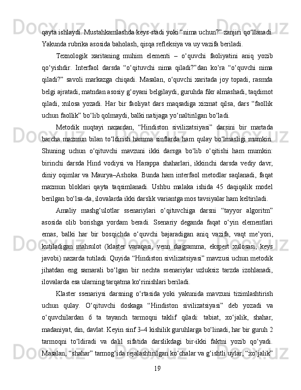 qayta ishlaydi. Mustahkamlashda keys-stadi yoki “nima uchun?” zanjiri qo‘llanadi.
Yakunda rubrika asosida baholash, qisqa refleksiya va uy vazifa beriladi.
Texnologik   xaritaning   muhim   elementi   –   o‘quvchi   faoliyatini   aniq   yozib
qo‘yishdir.   Interfaol   darsda   “o‘qituvchi   nima   qiladi?”dan   ko‘ra   “o‘quvchi   nima
qiladi?”   savoli   markazga   chiqadi.   Masalan,   o‘quvchi   xaritada   joy   topadi,   rasmda
belgi ajratadi, matndan asosiy g‘oyani belgilaydi, guruhda fikr almashadi, taqdimot
qiladi,   xulosa   yozadi.   Har   bir   faoliyat   dars   maqsadiga   xizmat   qilsa,   dars   “faollik
uchun faollik” bo‘lib qolmaydi, balki natijaga yo‘naltirilgan bo‘ladi.
Metodik   nuqtayi   nazardan,   “Hindiston   sivilizatsiyasi”   darsini   bir   martada
barcha   mazmun   bilan   to‘ldirish   hamma   sinflarda   ham   qulay   bo‘lmasligi   mumkin.
Shuning   uchun   o‘qituvchi   mavzuni   ikki   darsga   bo‘lib   o‘qitishi   ham   mumkin:
birinchi   darsda   Hind   vodiysi   va   Harappa   shaharlari,   ikkinchi   darsda   vediy   davr,
diniy  oqimlar   va   Maurya–Ashoka.   Bunda   ham   interfaol   metodlar   saqlanadi,   faqat
mazmun   bloklari   qayta   taqsimlanadi.   Ushbu   malaka   ishida   45   daqiqalik   model
berilgan bo‘lsa-da, ilovalarda ikki darslik variantga mos tavsiyalar ham keltiriladi.
Amaliy   mashg‘ulotlar   ssenariylari   o‘qituvchiga   darsni   “tayyor   algoritm”
asosida   olib   borishga   yordam   beradi.   Ssenariy   deganda   faqat   o‘yin   elementlari
emas,   balki   har   bir   bosqichda   o‘quvchi   bajaradigan   aniq   vazifa,   vaqt   me’yori,
kutiladigan   mahsulot   (klaster   varaqasi,   venn   diagramma,   ekspert   xulosasi,   keys
javobi) nazarda tutiladi. Quyida “Hindiston sivilizatsiyasi” mavzusi uchun metodik
jihatdan   eng   samarali   bo‘lgan   bir   nechta   ssenariylar   uzluksiz   tarzda   izohlanadi,
ilovalarda esa ularning tarqatma ko‘rinishlari beriladi.
Klaster   ssenariysi   darsning   o‘rtasida   yoki   yakunida   mavzuni   tizimlashtirish
uchun   qulay.   O‘qituvchi   doskaga   “Hindiston   sivilizatsiyasi”   deb   yozadi   va
o‘quvchilardan   6   ta   tayanch   tarmoqni   taklif   qiladi:   tabiat,   xo‘jalik,   shahar,
madaniyat, din, davlat. Keyin sinf 3–4 kishilik guruhlarga bo‘linadi, har bir guruh 2
tarmoqni   to‘ldiradi   va   dalil   sifatida   darslikdagi   bir-ikki   faktni   yozib   qo‘yadi.
Masalan, “shahar” tarmog‘ida rejalashtirilgan ko‘chalar va g‘ishtli uylar, “xo‘jalik”
19 