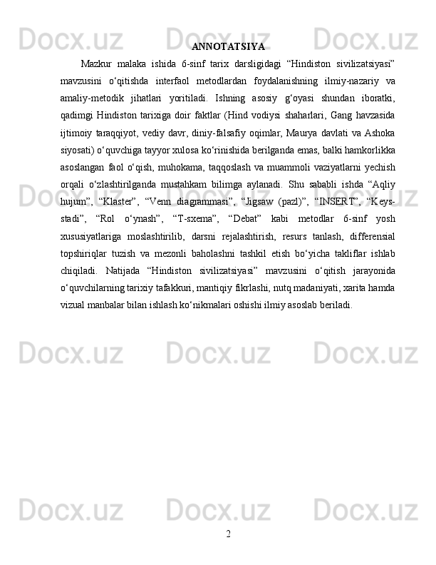 ANNOTATSIYA
Mazkur   malaka   ishida   6-sinf   tarix   darsligidagi   “Hindiston   sivilizatsiyasi”
mavzusini   o‘qitishda   interfaol   metodlardan   foydalanishning   ilmiy-nazariy   va
amaliy-metodik   jihatlari   yoritiladi.   Ishning   asosiy   g‘oyasi   shundan   iboratki,
qadimgi   Hindiston   tarixiga   doir   faktlar   (Hind   vodiysi   shaharlari,   Gang   havzasida
ijtimoiy   taraqqiyot,   vediy   davr,   diniy-falsafiy   oqimlar,   Maurya   davlati   va   Ashoka
siyosati) o‘quvchiga tayyor xulosa ko‘rinishida berilganda emas, balki hamkorlikka
asoslangan   faol   o‘qish,   muhokama,   taqqoslash   va   muammoli   vaziyatlarni   yechish
orqali   o‘zlashtirilganda   mustahkam   bilimga   aylanadi.   Shu   sababli   ishda   “Aqliy
hujum”,   “Klaster”,   “Venn   diagrammasi”,   “Jigsaw   (pazl)”,   “INSERT”,   “Keys-
stadi”,   “Rol   o‘ynash”,   “T-sxema”,   “Debat”   kabi   metodlar   6-sinf   yosh
xususiyatlariga   moslashtirilib,   darsni   rejalashtirish,   resurs   tanlash,   differensial
topshiriqlar   tuzish   va   mezonli   baholashni   tashkil   etish   bo‘yicha   takliflar   ishlab
chiqiladi.   Natijada   “Hindiston   sivilizatsiyasi”   mavzusini   o‘qitish   jarayonida
o‘quvchilarning tarixiy tafakkuri, mantiqiy fikrlashi, nutq madaniyati, xarita hamda
vizual manbalar bilan ishlash ko‘nikmalari oshishi ilmiy asoslab beriladi.
2 