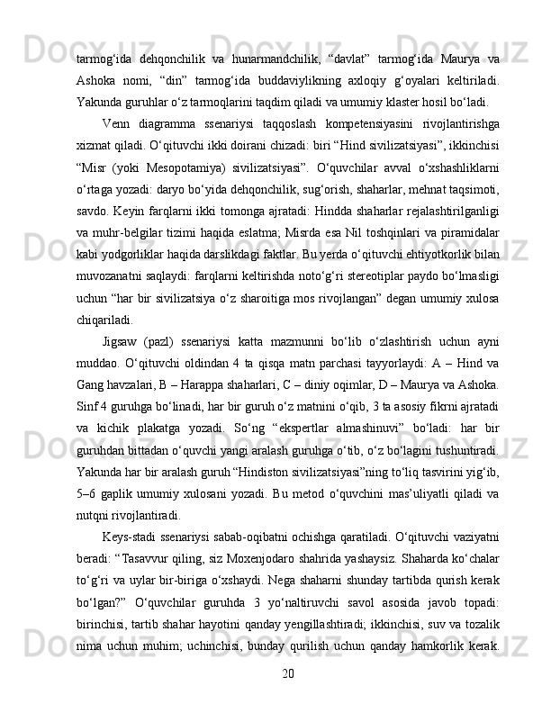 tarmog‘ida   dehqonchilik   va   hunarmandchilik,   “davlat”   tarmog‘ida   Maurya   va
Ashoka   nomi,   “din”   tarmog‘ida   buddaviylikning   axloqiy   g‘oyalari   keltiriladi.
Yakunda guruhlar o‘z tarmoqlarini taqdim qiladi va umumiy klaster hosil bo‘ladi.
Venn   diagramma   ssenariysi   taqqoslash   kompetensiyasini   rivojlantirishga
xizmat qiladi. O‘qituvchi ikki doirani chizadi: biri “Hind sivilizatsiyasi”, ikkinchisi
“Misr   (yoki   Mesopotamiya)   sivilizatsiyasi”.   O‘quvchilar   avval   o‘xshashliklarni
o‘rtaga yozadi: daryo bo‘yida dehqonchilik, sug‘orish, shaharlar, mehnat taqsimoti,
savdo.  Keyin  farqlarni  ikki  tomonga  ajratadi:  Hindda  shaharlar  rejalashtirilganligi
va  muhr-belgilar   tizimi  haqida   eslatma;  Misrda  esa   Nil   toshqinlari   va  piramidalar
kabi yodgorliklar haqida darslikdagi faktlar. Bu yerda o‘qituvchi ehtiyotkorlik bilan
muvozanatni saqlaydi: farqlarni keltirishda noto‘g‘ri stereotiplar paydo bo‘lmasligi
uchun “har bir sivilizatsiya o‘z sharoitiga mos rivojlangan” degan umumiy xulosa
chiqariladi.
Jigsaw   (pazl)   ssenariysi   katta   mazmunni   bo‘lib   o‘zlashtirish   uchun   ayni
muddao.   O‘qituvchi   oldindan   4   ta   qisqa   matn   parchasi   tayyorlaydi:   A   –   Hind   va
Gang havzalari, B – Harappa shaharlari, C – diniy oqimlar, D – Maurya va Ashoka.
Sinf 4 guruhga bo‘linadi, har bir guruh o‘z matnini o‘qib, 3 ta asosiy fikrni ajratadi
va   kichik   plakatga   yozadi.   So‘ng   “ekspertlar   almashinuvi”   bo‘ladi:   har   bir
guruhdan bittadan o‘quvchi yangi aralash guruhga o‘tib, o‘z bo‘lagini tushuntiradi.
Yakunda har bir aralash guruh “Hindiston sivilizatsiyasi”ning to‘liq tasvirini yig‘ib,
5–6   gaplik   umumiy   xulosani   yozadi.   Bu   metod   o‘quvchini   mas’uliyatli   qiladi   va
nutqni rivojlantiradi.
Keys-stadi ssenariysi sabab-oqibatni ochishga qaratiladi. O‘qituvchi vaziyatni
beradi: “Tasavvur qiling, siz Moxenjodaro shahrida yashaysiz. Shaharda ko‘chalar
to‘g‘ri  va uylar  bir-biriga o‘xshaydi.  Nega shaharni  shunday tartibda qurish kerak
bo‘lgan?”   O‘quvchilar   guruhda   3   yo‘naltiruvchi   savol   asosida   javob   topadi:
birinchisi, tartib shahar hayotini qanday yengillashtiradi; ikkinchisi, suv va tozalik
nima   uchun   muhim;   uchinchisi,   bunday   qurilish   uchun   qanday   hamkorlik   kerak.
20 