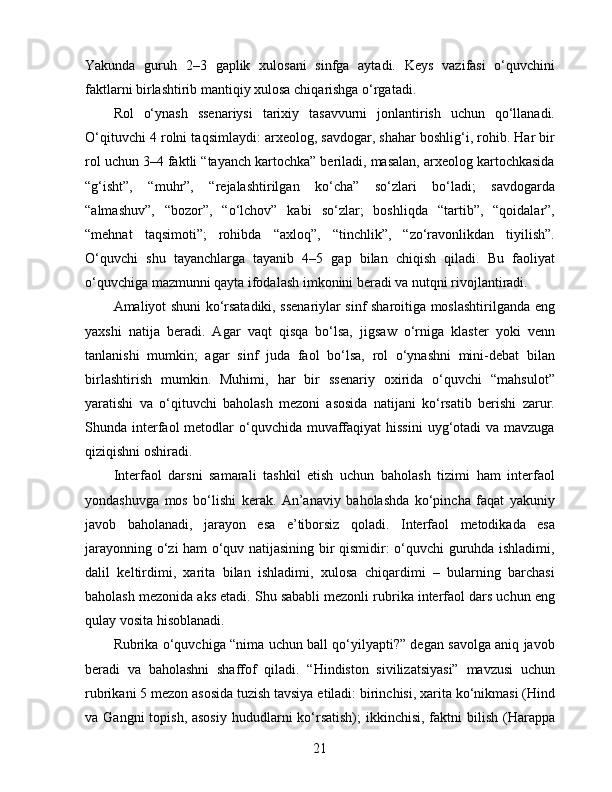 Yakunda   guruh   2–3   gaplik   xulosani   sinfga   aytadi.   Keys   vazifasi   o‘quvchini
faktlarni birlashtirib mantiqiy xulosa chiqarishga o‘rgatadi.
Rol   o‘ynash   ssenariysi   tarixiy   tasavvurni   jonlantirish   uchun   qo‘llanadi.
O‘qituvchi 4 rolni taqsimlaydi: arxeolog, savdogar, shahar boshlig‘i, rohib. Har bir
rol uchun 3–4 faktli “tayanch kartochka” beriladi, masalan, arxeolog kartochkasida
“g‘isht”,   “muhr”,   “rejalashtirilgan   ko‘cha”   so‘zlari   bo‘ladi;   savdogarda
“almashuv”,   “bozor”,   “o‘lchov”   kabi   so‘zlar;   boshliqda   “tartib”,   “qoidalar”,
“mehnat   taqsimoti”;   rohibda   “axloq”,   “tinchlik”,   “zo‘ravonlikdan   tiyilish”.
O‘quvchi   shu   tayanchlarga   tayanib   4–5   gap   bilan   chiqish   qiladi.   Bu   faoliyat
o‘quvchiga mazmunni qayta ifodalash imkonini beradi va nutqni rivojlantiradi.
Amaliyot shuni ko‘rsatadiki, ssenariylar sinf sharoitiga moslashtirilganda eng
yaxshi   natija   beradi.   Agar   vaqt   qisqa   bo‘lsa,   jigsaw   o‘rniga   klaster   yoki   venn
tanlanishi   mumkin;   agar   sinf   juda   faol   bo‘lsa,   rol   o‘ynashni   mini-debat   bilan
birlashtirish   mumkin.   Muhimi,   har   bir   ssenariy   oxirida   o‘quvchi   “mahsulot”
yaratishi   va   o‘qituvchi   baholash   mezoni   asosida   natijani   ko‘rsatib   berishi   zarur.
Shunda interfaol  metodlar  o‘quvchida  muvaffaqiyat  hissini  uyg‘otadi  va mavzuga
qiziqishni oshiradi.
Interfaol   darsni   samarali   tashkil   etish   uchun   baholash   tizimi   ham   interfaol
yondashuvga   mos   bo‘lishi   kerak.   An’anaviy   baholashda   ko‘pincha   faqat   yakuniy
javob   baholanadi,   jarayon   esa   e’tiborsiz   qoladi.   Interfaol   metodikada   esa
jarayonning o‘zi ham o‘quv natijasining bir qismidir: o‘quvchi guruhda ishladimi,
dalil   keltirdimi,   xarita   bilan   ishladimi,   xulosa   chiqardimi   –   bularning   barchasi
baholash mezonida aks etadi. Shu sababli mezonli rubrika interfaol dars uchun eng
qulay vosita hisoblanadi.
Rubrika o‘quvchiga “nima uchun ball qo‘yilyapti?” degan savolga aniq javob
beradi   va   baholashni   shaffof   qiladi.   “Hindiston   sivilizatsiyasi”   mavzusi   uchun
rubrikani 5 mezon asosida tuzish tavsiya etiladi: birinchisi, xarita ko‘nikmasi (Hind
va Gangni  topish, asosiy  hududlarni  ko‘rsatish);  ikkinchisi, faktni  bilish  (Harappa
21 