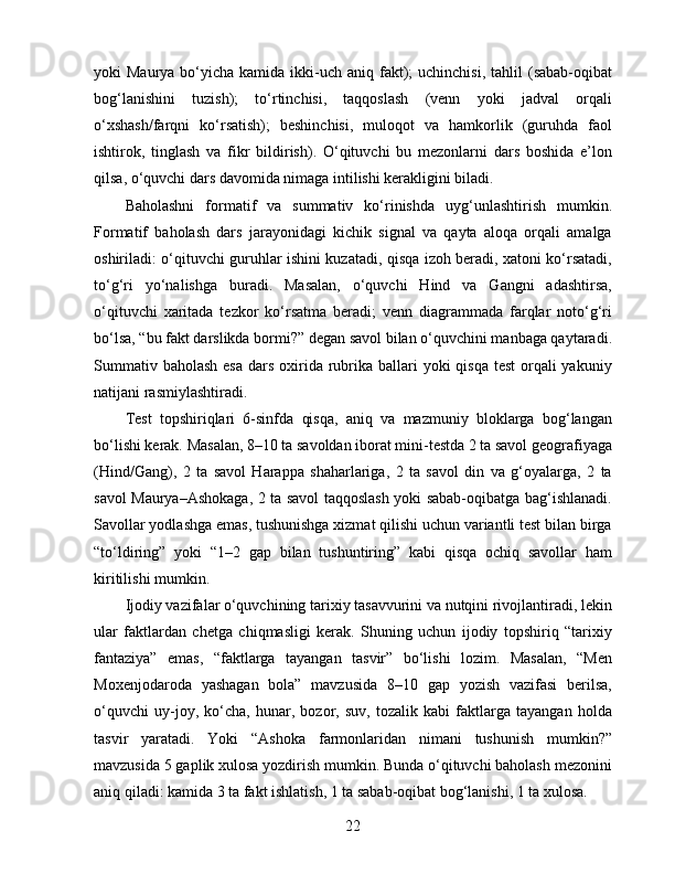 yoki  Maurya  bo‘yicha kamida  ikki-uch aniq  fakt);  uchinchisi,   tahlil   (sabab-oqibat
bog‘lanishini   tuzish);   to‘rtinchisi,   taqqoslash   (venn   yoki   jadval   orqali
o‘xshash/farqni   ko‘rsatish);   beshinchisi,   muloqot   va   hamkorlik   (guruhda   faol
ishtirok,   tinglash   va   fikr   bildirish).   O‘qituvchi   bu   mezonlarni   dars   boshida   e’lon
qilsa, o‘quvchi dars davomida nimaga intilishi kerakligini biladi.
Baholashni   formatif   va   summativ   ko‘rinishda   uyg‘unlashtirish   mumkin.
Formatif   baholash   dars   jarayonidagi   kichik   signal   va   qayta   aloqa   orqali   amalga
oshiriladi: o‘qituvchi guruhlar ishini kuzatadi, qisqa izoh beradi, xatoni ko‘rsatadi,
to‘g‘ri   yo‘nalishga   buradi.   Masalan,   o‘quvchi   Hind   va   Gangni   adashtirsa,
o‘qituvchi   xaritada   tezkor   ko‘rsatma   beradi;   venn   diagrammada   farqlar   noto‘g‘ri
bo‘lsa, “bu fakt darslikda bormi?” degan savol bilan o‘quvchini manbaga qaytaradi.
Summativ baholash  esa  dars oxirida rubrika ballari  yoki  qisqa test  orqali  yakuniy
natijani rasmiylashtiradi.
Test   topshiriqlari   6-sinfda   qisqa,   aniq   va   mazmuniy   bloklarga   bog‘langan
bo‘lishi kerak. Masalan, 8–10 ta savoldan iborat mini-testda 2 ta savol geografiyaga
(Hind/Gang),   2   ta   savol   Harappa   shaharlariga,   2   ta   savol   din   va   g‘oyalarga,   2   ta
savol Maurya–Ashokaga, 2 ta savol taqqoslash yoki sabab-oqibatga bag‘ishlanadi.
Savollar yodlashga emas, tushunishga xizmat qilishi uchun variantli test bilan birga
“to‘ldiring”   yoki   “1–2   gap   bilan   tushuntiring”   kabi   qisqa   ochiq   savollar   ham
kiritilishi mumkin.
Ijodiy vazifalar o‘quvchining tarixiy tasavvurini va nutqini rivojlantiradi, lekin
ular   faktlardan   chetga   chiqmasligi   kerak.   Shuning   uchun   ijodiy   topshiriq   “tarixiy
fantaziya”   emas,   “faktlarga   tayangan   tasvir”   bo‘lishi   lozim.   Masalan,   “Men
Moxenjodaroda   yashagan   bola”   mavzusida   8–10   gap   yozish   vazifasi   berilsa,
o‘quvchi   uy-joy,   ko‘cha,   hunar,   bozor,   suv,   tozalik   kabi   faktlarga   tayangan   holda
tasvir   yaratadi.   Yoki   “Ashoka   farmonlaridan   nimani   tushunish   mumkin?”
mavzusida 5 gaplik xulosa yozdirish mumkin. Bunda o‘qituvchi baholash mezonini
aniq qiladi: kamida 3 ta fakt ishlatish, 1 ta sabab-oqibat bog‘lanishi, 1 ta xulosa.
22 