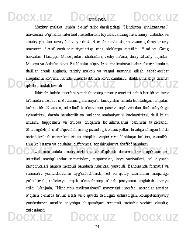 XULOSA
Mazkur   malaka   ishida   6-sinf   tarix   darsligidagi   “Hindiston   sivilizatsiyasi”
mavzusini o‘qitishda interfaol metodlardan foydalanishning mazmuniy, didaktik va
amaliy   jihatlari   uzviy   holda   yoritildi.   Birinchi   navbatda,   mavzuning   ilmiy-tarixiy
mazmuni   6-sinf   yosh   xususiyatlariga   mos   bloklarga   ajratildi:   Hind   va   Gang
havzalari,   Harappa–Moxenjodaro   shaharlari,   vediy   an’ana,   diniy-falsafiy   oqimlar,
Maurya va Ashoka davri. Bu bloklar o‘quvchida sivilizatsiya tushunchasini konkret
dalillar   orqali   anglash,   tarixiy   makon   va   vaqtni   tasavvur   qilish,   sabab-oqibat
aloqalarini   ko‘rish,   hamda   umumlashtirish   ko‘nikmalarini   shakllantirishga   xizmat
qilishi asoslab berildi.
Ikkinchi bobda interfaol yondashuvning nazariy asoslari ochib berildi va tarix
ta’limida interfaol metodlarning ahamiyati, tamoyillari hamda kutiladigan natijalari
ko‘rsatildi.   Xususan,   interfaollik   o‘quvchini   passiv   tinglovchidan   faol   subyektga
aylantirishi,   darsda   hamkorlik   va   muloqot   madaniyatini   kuchaytirishi,   dalil   bilan
ishlash,   taqqoslash   va   xulosa   chiqarish   ko‘nikmalarini   oshirishi   ta’kidlandi.
Shuningdek, 6-sinf o‘quvchilarining psixologik xususiyatlari hisobga olingan holda
metod   tanlash   mezonlari   ishlab   chiqildi:   vaqtni   mini-bloklarga   bo‘lish,   vizuallik,
aniq ko‘rsatma va qoidalar, differensial topshiriqlar va shaffof baholash.
Uchinchi   bobda   amaliy   metodika   taklif   qilindi:   darsning   texnologik   xaritasi,
interfaol   mashg‘ulotlar   ssenariylari,   tarqatmalar,   keys   vaziyatlari,   rol   o‘ynash
kartochkalari   hamda  mezonli  baholash  rubrikasi   yaratildi.  Baholashda   formatif   va
summativ   yondashuvlarni   uyg‘unlashtirish,   test   va   ijodiy   vazifalarni   maqsadga
yo‘naltirish,   refleksiya   orqali   o‘quvchining   o‘qish   jarayonini   anglatish   tavsiya
etildi.   Natijada,   “Hindiston   sivilizatsiyasi”   mavzusini   interfaol   metodlar   asosida
o‘qitish   6-sinfda   ta’lim   sifati   va   o‘quvchi   faolligini   oshiradigan,   kompetensiyaviy
yondashuvni   amalda   ro‘yobga   chiqaradigan   samarali   metodik   yechim   ekanligi
xulosalandi.
24 