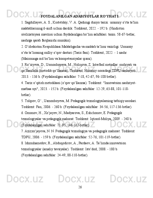 FOYDALANILGAN ADABIYOTLAR RO‘YHATI:
1. Sagdullayev, A. S., Kostetskiy, V. A. Qadimgi dunyo tarixi: umumiy o‘rta ta’lim
maktablarining 6-sinfi uchun darslik. Toshkent, 2022. - 192 b. (Hindiston 
sivilizatsiyasi mavzusi uchun foydalanilgan bo‘lim sahifalari: taxm. 58-67-betlar, 
nashrga qarab farqlanishi mumkin).
2. O‘zbekiston Respublikasi Maktabgacha va maktab ta’limi vazirligi. Umumiy 
o‘rta ta’limning milliy o‘quv dasturi (Tarix fani). Toshkent, 2022. - 1 nashr. 
(Mazmunga oid bo‘lim va kompetensiyalar qismi).
3. Ro‘ziyeva, D., Usmonboyeva, M., Holiqova, Z. Interfaol metodlar: mohiyati va 
qo‘llanilishi (metodik qo‘llanma). Toshkent: Nizomiy nomidagi TDPU nashriyoti, 
2013. - 136 b. (Foydalanilgan sahifalar: 7-18, 42-67, 96-108-betlar).
4. Tarix o‘qitish metodikasi (o‘quv qo‘llanma). Toshkent: "Innovatsion nashriyot-
matbaa uyi", 2023. - 152 b. (Foydalanilgan sahifalar: 12-29, 63-88, 101-118-
betlar).
5. Tolipov, O‘., Usmonboyeva, M. Pedagogik texnologiyalarning tatbiqiy asoslari. 
Toshkent: Fan, 2006. - 260 b. (Foydalanilgan sahifalar: 34-56, 117-136-betlar).
6. Omonov, H., Xo‘jayev, N., Madyarova, S., Eshchonov, E. Pedagogik 
texnologiyalar va pedagogik mahorat. Toshkent: Iqtisod-Moliya, 2009. - 240 b. 
(Foydalanilgan sahifalar: 71-95, 146-162-betlar).
7. Azizxo‘jayeva, N. N. Pedagogik texnologiya va pedagogik mahorat. Toshkent: 
TDPU, 2006. - 159 b. (Foydalanilgan sahifalar: 52-76, 101-119-betlar).
8. Ishmuhamedov, R., Abduqodirov, A., Pardaev, A. Ta’limda innovatsion 
texnologiyalar (amaliy tavsiyalar). Toshkent: Iste’dod, 2008. - 180 b. 
(Foydalanilgan sahifalar: 24-49, 88-110-betlar).
26 