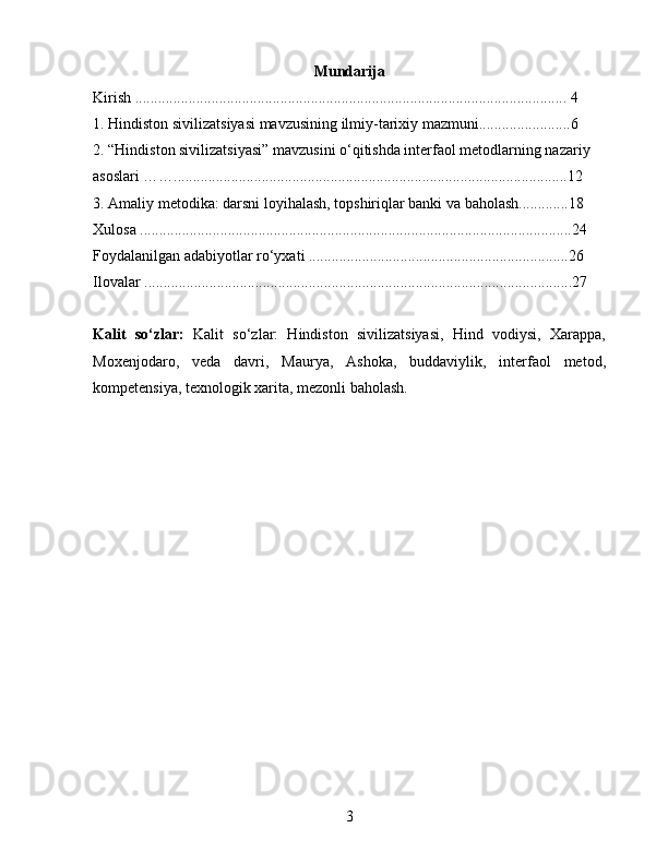 Mundarija
Kirish ................................................................................................................. 4
1 .  Hindiston sivilizatsiyasi mavzusining ilmiy-tarixiy mazmuni........................6
2. “Hindiston sivilizatsiyasi” mavzusini o‘qitishda interfaol metodlarning nazariy 
asoslari …….......................................................................................................12
3. Amaliy metodika: darsni loyihalash, topshiriqlar banki va baholash.............18
Xulosa .................................................................................................................24
Foydalanilgan adabiyotlar ro‘yxati ....................................................................26
Ilovalar ................................................................................................................27
Kalit   so‘zlar:   Kalit   so‘zlar:   Hindiston   sivilizatsiyasi,   Hind   vodiysi,   Xarappa,
Moxenjodaro,   veda   davri,   Maurya,   Ashoka,   buddaviylik,   interfaol   metod,
kompetensiya, texnologik xarita, mezonli baholash.
3 