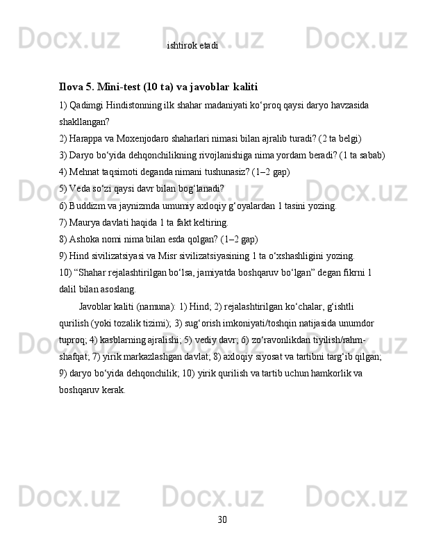 ishtirok etadi
Ilova 5. Mini-test (10 ta) va javoblar kaliti
1) Qadimgi Hindistonning ilk shahar madaniyati ko‘proq qaysi daryo havzasida 
shakllangan?
2) Harappa va Moxenjodaro shaharlari nimasi bilan ajralib turadi? (2 ta belgi)
3) Daryo bo‘yida dehqonchilikning rivojlanishiga nima yordam beradi? (1 ta sabab)
4) Mehnat taqsimoti deganda nimani tushunasiz? (1–2 gap)
5) Veda so‘zi qaysi davr bilan bog‘lanadi?
6) Buddizm va jaynizmda umumiy axloqiy g‘oyalardan 1 tasini yozing.
7) Maurya davlati haqida 1 ta fakt keltiring.
8) Ashoka nomi nima bilan esda qolgan? (1–2 gap)
9) Hind sivilizatsiyasi va Misr sivilizatsiyasining 1 ta o‘xshashligini yozing.
10) “Shahar rejalashtirilgan bo‘lsa, jamiyatda boshqaruv bo‘lgan” degan fikrni 1 
dalil bilan asoslang.
Javoblar kaliti (namuna): 1) Hind; 2) rejalashtirilgan ko‘chalar, g‘ishtli 
qurilish (yoki tozalik tizimi); 3) sug‘orish imkoniyati/toshqin natijasida unumdor 
tuproq; 4) kasblarning ajralishi; 5) vediy davr; 6) zo‘ravonlikdan tiyilish/rahm-
shafqat; 7) yirik markazlashgan davlat; 8) axloqiy siyosat va tartibni targ‘ib qilgan; 
9) daryo bo‘yida dehqonchilik; 10) yirik qurilish va tartib uchun hamkorlik va 
boshqaruv kerak.
30 