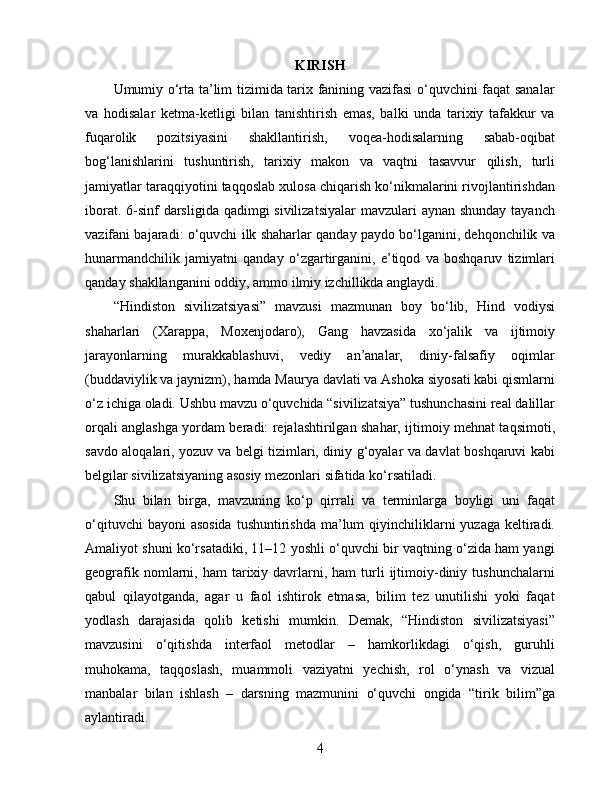 KIRISH
Umumiy o‘rta ta’lim tizimida tarix fanining vazifasi o‘quvchini faqat sanalar
va   hodisalar   ketma-ketligi   bilan   tanishtirish   emas,   balki   unda   tarixiy   tafakkur   va
fuqarolik   pozitsiyasini   shakllantirish,   voqea-hodisalarning   sabab-oqibat
bog‘lanishlarini   tushuntirish,   tarixiy   makon   va   vaqtni   tasavvur   qilish,   turli
jamiyatlar taraqqiyotini taqqoslab xulosa chiqarish ko‘nikmalarini rivojlantirishdan
iborat. 6-sinf  darsligida qadimgi sivilizatsiyalar  mavzulari  aynan shunday  tayanch
vazifani bajaradi: o‘quvchi ilk shaharlar qanday paydo bo‘lganini, dehqonchilik va
hunarmandchilik   jamiyatni   qanday   o‘zgartirganini,   e’tiqod   va   boshqaruv   tizimlari
qanday shakllanganini oddiy, ammo ilmiy izchillikda anglaydi.
“Hindiston   sivilizatsiyasi”   mavzusi   mazmunan   boy   bo‘lib,   Hind   vodiysi
shaharlari   (Xarappa,   Moxenjodaro),   Gang   havzasida   xo‘jalik   va   ijtimoiy
jarayonlarning   murakkablashuvi,   vediy   an’analar,   diniy-falsafiy   oqimlar
(buddaviylik va jaynizm), hamda Maurya davlati va Ashoka siyosati kabi qismlarni
o‘z ichiga oladi. Ushbu mavzu o‘quvchida “sivilizatsiya” tushunchasini real dalillar
orqali anglashga yordam beradi: rejalashtirilgan shahar, ijtimoiy mehnat taqsimoti,
savdo aloqalari, yozuv va belgi tizimlari, diniy g‘oyalar va davlat boshqaruvi kabi
belgilar sivilizatsiyaning asosiy mezonlari sifatida ko‘rsatiladi.
Shu   bilan   birga,   mavzuning   ko‘p   qirrali   va   terminlarga   boyligi   uni   faqat
o‘qituvchi  bayoni  asosida  tushuntirishda  ma’lum  qiyinchiliklarni  yuzaga keltiradi.
Amaliyot shuni ko‘rsatadiki, 11–12 yoshli o‘quvchi bir vaqtning o‘zida ham yangi
geografik  nomlarni,  ham   tarixiy  davrlarni,  ham   turli  ijtimoiy-diniy  tushunchalarni
qabul   qilayotganda,   agar   u   faol   ishtirok   etmasa,   bilim   tez   unutilishi   yoki   faqat
yodlash   darajasida   qolib   ketishi   mumkin.   Demak,   “Hindiston   sivilizatsiyasi”
mavzusini   o‘qitishda   interfaol   metodlar   –   hamkorlikdagi   o‘qish,   guruhli
muhokama,   taqqoslash,   muammoli   vaziyatni   yechish,   rol   o‘ynash   va   vizual
manbalar   bilan   ishlash   –   darsning   mazmunini   o‘quvchi   ongida   “tirik   bilim”ga
aylantiradi.
4 