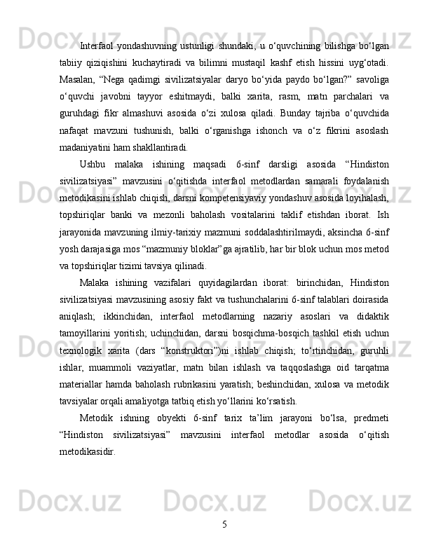 Interfaol   yondashuvning   ustunligi   shundaki,   u   o‘quvchining   bilishga   bo‘lgan
tabiiy   qiziqishini   kuchaytiradi   va   bilimni   mustaqil   kashf   etish   hissini   uyg‘otadi.
Masalan,   “Nega   qadimgi   sivilizatsiyalar   daryo   bo‘yida   paydo   bo‘lgan?”   savoliga
o‘quvchi   javobni   tayyor   eshitmaydi,   balki   xarita,   rasm,   matn   parchalari   va
guruhdagi   fikr   almashuvi   asosida   o‘zi   xulosa   qiladi.   Bunday   tajriba   o‘quvchida
nafaqat   mavzuni   tushunish,   balki   o‘rganishga   ishonch   va   o‘z   fikrini   asoslash
madaniyatini ham shakllantiradi.
Ushbu   malaka   ishining   maqsadi   6-sinf   darsligi   asosida   “Hindiston
sivilizatsiyasi”   mavzusini   o‘qitishda   interfaol   metodlardan   samarali   foydalanish
metodikasini ishlab chiqish, darsni kompetensiyaviy yondashuv asosida loyihalash,
topshiriqlar   banki   va   mezonli   baholash   vositalarini   taklif   etishdan   iborat.   Ish
jarayonida   mavzuning   ilmiy-tarixiy  mazmuni   soddalashtirilmaydi,   aksincha   6-sinf
yosh darajasiga mos “mazmuniy bloklar”ga ajratilib, har bir blok uchun mos metod
va topshiriqlar tizimi tavsiya qilinadi.
Malaka   ishining   vazifalari   quyidagilardan   iborat:   birinchidan,   Hindiston
sivilizatsiyasi mavzusining asosiy fakt va tushunchalarini 6-sinf talablari doirasida
aniqlash;   ikkinchidan,   interfaol   metodlarning   nazariy   asoslari   va   didaktik
tamoyillarini   yoritish;   uchinchidan,   darsni   bosqichma-bosqich   tashkil   etish   uchun
texnologik   xarita   (dars   “konstruktori”)ni   ishlab   chiqish;   to‘rtinchidan,   guruhli
ishlar,   muammoli   vaziyatlar,   matn   bilan   ishlash   va   taqqoslashga   oid   tarqatma
materiallar   hamda  baholash   rubrikasini   yaratish;   beshinchidan,   xulosa   va   metodik
tavsiyalar orqali amaliyotga tatbiq etish yo‘llarini ko‘rsatish.
Metodik   ishning   obyekti   6-sinf   tarix   ta’lim   jarayoni   bo‘lsa,   predmeti
“Hindiston   sivilizatsiyasi”   mavzusini   interfaol   metodlar   asosida   o‘qitish
metodikasidir. 
5 