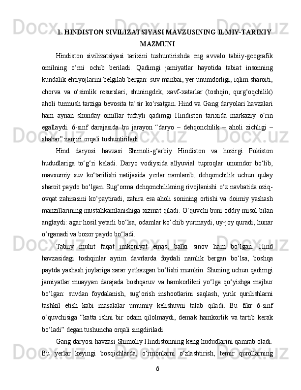 1 .  HINDISTON SIVILIZATSIYASI MAVZUSINING ILMIY-TARIXIY
MAZMUNI
Hindiston   sivilizatsiyasi   tarixini   tushuntirishda   eng   avvalo   tabiiy-geografik
omilning   o‘rni   ochib   beriladi.   Qadimgi   jamiyatlar   hayotida   tabiat   insonning
kundalik ehtiyojlarini belgilab bergan: suv manbai, yer unumdorligi, iqlim sharoiti,
chorva   va   o‘simlik   resurslari,   shuningdek,   xavf-xatarlar   (toshqin,   qurg‘oqchilik)
aholi turmush tarziga bevosita ta’sir ko‘rsatgan. Hind va Gang daryolari havzalari
ham   aynan   shunday   omillar   tufayli   qadimgi   Hindiston   tarixida   markaziy   o‘rin
egallaydi.   6-sinf   darajasida   bu   jarayon   “daryo   –   dehqonchilik   –   aholi   zichligi   –
shahar” zanjiri orqali tushuntiriladi.
Hind   daryosi   havzasi   Shimoli-g‘arbiy   Hindiston   va   hozirgi   Pokiston
hududlariga   to‘g‘ri   keladi.   Daryo   vodiysida   allyuvial   tuproqlar   unumdor   bo‘lib,
mavsumiy   suv   ko‘tarilishi   natijasida   yerlar   namlanib,   dehqonchilik   uchun   qulay
sharoit paydo bo‘lgan. Sug‘orma dehqonchilikning rivojlanishi o‘z navbatida oziq-
ovqat   zahirasini   ko‘paytiradi,   zahira   esa   aholi   sonining   ortishi   va   doimiy   yashash
manzillarining mustahkamlanishiga xizmat qiladi. O‘quvchi buni oddiy misol bilan
anglaydi: agar hosil yetarli bo‘lsa, odamlar ko‘chib yurmaydi, uy-joy quradi, hunar
o‘rganadi va bozor paydo bo‘ladi.
Tabiiy   muhit   faqat   imkoniyat   emas,   balki   sinov   ham   bo‘lgan.   Hind
havzasidagi   toshqinlar   ayrim   davrlarda   foydali   namlik   bergan   bo‘lsa,   boshqa
paytda yashash joylariga zarar yetkazgan bo‘lishi mumkin. Shuning uchun qadimgi
jamiyatlar   muayyan   darajada   boshqaruv   va   hamkorlikni   yo‘lga   qo‘yishga   majbur
bo‘lgan:   suvdan   foydalanish,   sug‘orish   inshootlarini   saqlash,   yirik   qurilishlarni
tashkil   etish   kabi   masalalar   umumiy   kelishuvni   talab   qiladi.   Bu   fikr   6-sinf
o‘quvchisiga   “katta   ishni   bir   odam   qilolmaydi,   demak   hamkorlik   va   tartib   kerak
bo‘ladi” degan tushuncha orqali singdiriladi.
Gang daryosi havzasi Shimoliy Hindistonning keng hududlarini qamrab oladi.
Bu   yerlar   keyingi   bosqichlarda,   o‘rmonlarni   o‘zlashtirish,   temir   qurollarning
6 