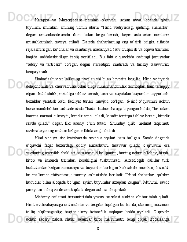 Harappa   va   Moxenjodaro   nomlari   o‘quvchi   uchun   avval   boshda   qiyin
tuyulishi   mumkin,   shuning   uchun   ularni   “Hind   vodiysidagi   qadimgi   shaharlar”
degan   umumlashtiruvchi   ibora   bilan   birga   berish,   keyin   asta-sekin   nomlarni
mustahkamlash   tavsiya   etiladi.   Darsda   shaharlarning   eng   ta’sirli   belgisi   sifatida
rejalashtirilgan ko‘chalar va sanitariya madaniyati (suv chiqarish va oqova tizimlari
haqida   soddalashtirilgan   izoh)   yoritiladi.   Bu   fakt   o‘quvchida   qadimgi   jamiyatlar
“oddiy   va   tartibsiz”   bo‘lgan   degan   stereotipni   sindiradi   va   tarixiy   tasavvurini
kengaytiradi.
Shaharlashuv xo‘jalikning rivojlanishi bilan bevosita bog‘liq. Hind vodiysida
dehqonchilik va chorvachilik bilan birga hunarmandchilik tarmoqlari ham taraqqiy
etgan:   kulolchilik,   metallga   ishlov   berish,   tosh   va   suyakdan   buyumlar   tayyorlash,
bezaklar   yaratish   kabi   faoliyat   turlari   mavjud   bo‘lgan.   6-sinf   o‘quvchisi   uchun
hunarmandchilikni tushuntirishda “kasb” tushunchasiga tayangan holda, “bir odam
hamma narsani qilmaydi, kimdir sopol qiladi, kimdir temirga ishlov beradi, kimdir
savdo   qiladi”   degan   fikr   asosiy   o‘rin   tutadi.   Shunday   qilib,   mehnat   taqsimoti
sivilizatsiyaning muhim belgisi sifatida anglashiladi.
Hind   vodiysi   sivilizatsiyasida   savdo   aloqalari   ham   bo‘lgan.   Savdo   deganda
o‘quvchi   faqat   bozordagi   oddiy   almashuvni   tasavvur   qiladi;   o‘qituvchi   esa
savdoning masofali shakllari ham mavjud bo‘lganini, buning uchun o‘lchov, hisob-
kitob   va   ishonch   tizimlari   kerakligini   tushuntiradi.   Arxeologik   dalillar   turli
hududlardan kelgan xomashyo va buyumlar borligini ko‘rsatishi mumkin; 6-sinfda
bu   ma’lumot   ehtiyotkor,   umumiy   ko‘rinishda   beriladi:   “Hind   shaharlari   qo‘shni
hududlar bilan aloqada bo‘lgan, ayrim buyumlar uzoqdan kelgan”. Muhimi, savdo
jamiyatni ochiq va dinamik qiladi degan xulosa chiqariladi.
Madaniy   qatlamni   tushuntirishda   yozuv  masalasi  alohida   e’tibor   talab  qiladi.
Hind sivilizatsiyasiga oid muhrlar va belgilar topilgan bo‘lsa-da, ularning mazmuni
to‘liq   o‘qilmaganligi   haqida   ilmiy   betaraflik   saqlagan   holda   aytiladi.   O‘quvchi
uchun   asosiy   xulosa   shuki:   odamlar   biror   ma’lumotni   belgi   orqali   ifodalashga
8 