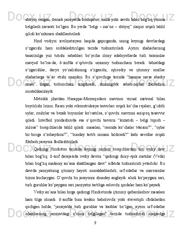 ehtiyoj sezgan, demak jamiyatda boshqaruv, mulk yoki savdo bilan bog‘liq yozma
belgilash zarurati bo‘lgan. Bu yerda “belgi  – ma’no – ehtiyoj” zanjiri orqali tahlil
qilish ko‘nikmasi shakllantiriladi.
Hind   vodiysi   sivilizatsiyasi   haqida   gapirganda,   uning   keyingi   davrlardagi
o‘zgarishi   ham   soddalashtirilgan   tarzda   tushuntiriladi.   Ayrim   shaharlarning
tanazzulga   yuz   tutishi   sabablari   bo‘yicha   ilmiy   adabiyotlarda   turli   taxminlar
mavjud   bo‘lsa-da,   6-sinfda   o‘qituvchi   umumiy   tushunchani   beradi:   tabiatdagi
o‘zgarishlar,   daryo   yo‘nalishining   o‘zgarishi,   iqtisodiy   va   ijtimoiy   omillar
shaharlarga   ta’sir   etishi   mumkin.   Bu   o‘quvchiga   tarixda   “hamma   narsa   abadiy
emas”   degan   tushunchani   singdiradi,   shuningdek   sabab-oqibat   fikrlashini
mustahkamlaydi.
Metodik   jihatdan   Harappa–Moxenjodaro   mavzusi   vizual   material   bilan
boyitilishi lozim. Rasm yoki rekonstruksiya tasvirlari orqali ko‘cha rejalari, g‘ishtli
uylar, muhrlar  va bezak buyumlar  ko‘rsatilsa,  o‘quvchi  mavzuni  aniqroq tasavvur
qiladi.   Interfaol   yondashuvda   esa   o‘quvchi   tasvirni   “kuzatish   –   belgi   topish   –
xulosa”   bosqichlarida   tahlil   qiladi:   masalan,   “rasmda   ko‘chalar   tekismi?”,   “uylar
bir-biriga   o‘xshaydimi?”,   “bunday   tartib   nimani   bildiradi?”   kabi   savollar   orqali
fikrlash jarayoni faollashtiriladi.
Qadimgi   Hindiston   tarixida   keyingi   muhim   bosqichlardan   biri   vediy   davr
bilan   bog‘liq.   6-sinf   darajasida   vediy   davrni   “qadimgi   diniy-epik   matnlar   (Veda)
bilan bog‘liq madaniy an’ana shakllangan davr” sifatida tushuntirish yetarlidir. Bu
davrda   jamiyatning   ijtimoiy   hayoti   murakkablashib,   urf-odatlar   va   marosimlar
tizimi kuchaygan. O‘quvchi bu jarayonni shunday anglaydi: aholi ko‘paygani sari,
turli guruhlar ko‘paygani sari jamiyatni tartibga soluvchi qoidalar ham ko‘payadi.
Vediy an’ana bilan birga qadimgi Hindistonda ijtimoiy qatlamlashuv masalasi
ham   tilga   olinadi.   6-sinfda   buni   keskin   baholovchi   yoki   stereotipli   ifodalardan
qochgan   holda,   “jamiyatda   turli   guruhlar   va   kasblar   bo‘lgan,   ayrim   urf-odatlar
odamlarning   jamiyatdagi   o‘rnini   belgilagan”   tarzida   tushuntirish   maqsadga
9 