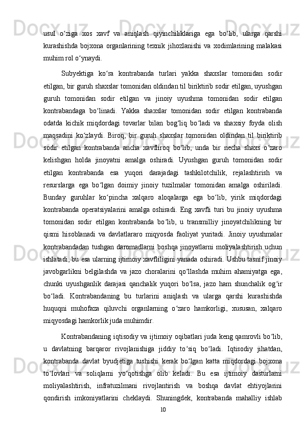 usul   o ziga   xos   xavf   va   aniqlash   qiyinchiliklariga   ega   bo lib,   ularga   qarshiʻ ʻ
kurashishda   bojxona   organlarining   texnik   jihozlanishi   va   xodimlarining   malakasi
muhim rol o ynaydi.	
ʻ
Subyektiga   ko ra   kontrabanda   turlari   yakka   shaxslar   tomonidan   sodir	
ʻ
etilgan, bir guruh shaxslar tomonidan oldindan til biriktirib sodir etilgan, uyushgan
guruh   tomonidan   sodir   etilgan   va   jinoiy   uyushma   tomonidan   sodir   etilgan
kontrabandaga   bo linadi.   Yakka   shaxslar   tomonidan   sodir   etilgan   kontrabanda	
ʻ
odatda   kichik   miqdordagi   tovarlar   bilan   bog liq   bo ladi   va   shaxsiy   foyda   olish	
ʻ ʻ
maqsadini   ko zlaydi.   Biroq,   bir   guruh   shaxslar   tomonidan   oldindan   til   biriktirib	
ʻ
sodir   etilgan   kontrabanda   ancha   xavfliroq   bo lib,   unda   bir   necha   shaxs   o zaro	
ʻ ʻ
kelishgan   holda   jinoyatni   amalga   oshiradi.   Uyushgan   guruh   tomonidan   sodir
etilgan   kontrabanda   esa   yuqori   darajadagi   tashkilotchilik,   rejalashtirish   va
resurslarga   ega   bo lgan   doimiy   jinoiy   tuzilmalar   tomonidan   amalga   oshiriladi.	
ʻ
Bunday   guruhlar   ko pincha   xalqaro   aloqalarga   ega   bo lib,   yirik   miqdordagi	
ʻ ʻ
kontrabanda   operatsiyalarini   amalga   oshiradi.   Eng   xavfli   turi   bu   jinoiy   uyushma
tomonidan   sodir   etilgan   kontrabanda   bo lib,   u   transmilliy   jinoyatchilikning   bir	
ʻ
qismi   hisoblanadi   va   davlatlararo   miqyosda   faoliyat   yuritadi.   Jinoiy   uyushmalar
kontrabandadan   tushgan   daromadlarni   boshqa   jinoyatlarni   moliyalashtirish   uchun
ishlatadi, bu esa ularning ijtimoiy xavfliligini yanada oshiradi. Ushbu tasnif jinoiy
javobgarlikni   belgilashda   va   jazo   choralarini   qo llashda   muhim   ahamiyatga   ega,	
ʻ
chunki   uyushganlik   darajasi   qanchalik   yuqori   bo lsa,   jazo   ham   shunchalik   og ir
ʻ ʻ
bo ladi.   Kontrabandaning   bu   turlarini   aniqlash   va   ularga   qarshi   kurashishda	
ʻ
huquqni   muhofaza   qiluvchi   organlarning   o zaro   hamkorligi,   xususan,   xalqaro	
ʻ
miqyosdagi hamkorlik juda muhimdir.
Kontrabandaning iqtisodiy va ijtimoiy oqibatlari juda keng qamrovli bo lib,	
ʻ
u   davlatning   barqaror   rivojlanishiga   jiddiy   to siq   bo ladi.   Iqtisodiy   jihatdan,	
ʻ ʻ
kontrabanda   davlat   byudjetiga   tushishi   kerak   bo lgan   katta   miqdordagi   bojxona
ʻ
to lovlari   va   soliqlarni   yo qotishga   olib   keladi.   Bu   esa   ijtimoiy   dasturlarni	
ʻ ʻ
moliyalashtirish,   infratuzilmani   rivojlantirish   va   boshqa   davlat   ehtiyojlarini
qondirish   imkoniyatlarini   cheklaydi.   Shuningdek,   kontrabanda   mahalliy   ishlab
10 