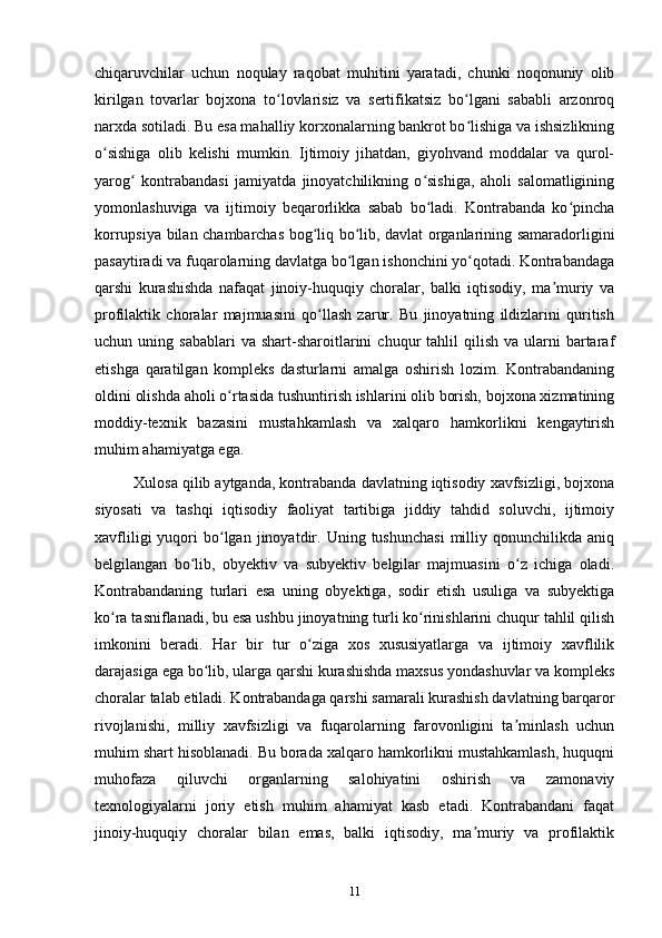 chiqaruvchilar   uchun   noqulay   raqobat   muhitini   yaratadi,   chunki   noqonuniy   olib
kirilgan   tovarlar   bojxona   to lovlarisiz   va   sertifikatsiz   bo lgani   sababli   arzonroqʻ ʻ
narxda sotiladi. Bu esa mahalliy korxonalarning bankrot bo lishiga va ishsizlikning	
ʻ
o sishiga   olib   kelishi   mumkin.   Ijtimoiy   jihatdan,   giyohvand   moddalar   va   qurol-	
ʻ
yarog   kontrabandasi   jamiyatda   jinoyatchilikning   o sishiga,   aholi   salomatligining	
ʻ ʻ
yomonlashuviga   va   ijtimoiy   beqarorlikka   sabab   bo ladi.   Kontrabanda   ko pincha	
ʻ ʻ
korrupsiya bilan chambarchas bog liq bo lib, davlat organlarining samaradorligini	
ʻ ʻ
pasaytiradi va fuqarolarning davlatga bo lgan ishonchini yo qotadi. Kontrabandaga	
ʻ ʻ
qarshi   kurashishda   nafaqat   jinoiy-huquqiy   choralar,   balki   iqtisodiy,   ma muriy   va	
ʼ
profilaktik   choralar   majmuasini   qo llash   zarur.   Bu   jinoyatning   ildizlarini   quritish	
ʻ
uchun  uning  sabablari  va  shart-sharoitlarini   chuqur   tahlil  qilish   va  ularni  bartaraf
etishga   qaratilgan   kompleks   dasturlarni   amalga   oshirish   lozim.   Kontrabandaning
oldini olishda aholi o rtasida tushuntirish ishlarini olib borish, bojxona xizmatining	
ʻ
moddiy-texnik   bazasini   mustahkamlash   va   xalqaro   hamkorlikni   kengaytirish
muhim ahamiyatga ega.
Xulosa qilib aytganda, kontrabanda davlatning iqtisodiy xavfsizligi, bojxona
siyosati   va   tashqi   iqtisodiy   faoliyat   tartibiga   jiddiy   tahdid   soluvchi,   ijtimoiy
xavfliligi  yuqori   bo lgan  jinoyatdir.  Uning  tushunchasi   milliy  qonunchilikda   aniq
ʻ
belgilangan   bo lib,   obyektiv   va   subyektiv   belgilar   majmuasini   o z   ichiga   oladi.	
ʻ ʻ
Kontrabandaning   turlari   esa   uning   obyektiga,   sodir   etish   usuliga   va   subyektiga
ko ra tasniflanadi, bu esa ushbu jinoyatning turli ko rinishlarini chuqur tahlil qilish	
ʻ ʻ
imkonini   beradi.   Har   bir   tur   o ziga   xos   xususiyatlarga   va   ijtimoiy   xavflilik	
ʻ
darajasiga ega bo lib, ularga qarshi kurashishda maxsus yondashuvlar va kompleks	
ʻ
choralar talab etiladi. Kontrabandaga qarshi samarali kurashish davlatning barqaror
rivojlanishi,   milliy   xavfsizligi   va   fuqarolarning   farovonligini   ta minlash   uchun	
ʼ
muhim shart hisoblanadi. Bu borada xalqaro hamkorlikni mustahkamlash, huquqni
muhofaza   qiluvchi   organlarning   salohiyatini   oshirish   va   zamonaviy
texnologiyalarni   joriy   etish   muhim   ahamiyat   kasb   etadi.   Kontrabandani   faqat
jinoiy-huquqiy   choralar   bilan   emas,   balki   iqtisodiy,   ma muriy   va   profilaktik	
ʼ
11 
