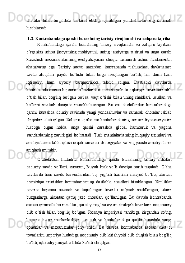 choralar   bilan   birgalikda   bartaraf   etishga   qaratilgan   yondashuvlar   eng   samarali
hisoblanadi.
1.2. Kontrabandaga qarshi kurashning tarixiy rivojlanishi va xalqaro tajriba
Kontrabandaga   qarshi   kurashning   tarixiy   rivojlanishi   va   xalqaro   tajribani
o rganish   ushbu   jinoyatning   mohiyatini,   uning   jamiyatga   ta'sirini   va   unga   qarshiʻ
kurashish   mexanizmlarining   evolyutsiyasini   chuqur   tushunish   uchun   fundamental
ahamiyatga   ega.   Tarixiy   nuqtai   nazardan,   kontrabanda   tushunchasi   davlatlararo
savdo   aloqalari   paydo   bo lishi   bilan   birga   rivojlangan   bo lib,   har   doim   ham	
ʻ ʻ
iqtisodiy,   ham   siyosiy   barqarorlikka   tahdid   solgan.   Dastlabki   davrlarda
kontrabanda asosan bojxona to lovlaridan qochish yoki taqiqlangan tovarlarni olib	
ʻ
o tish   bilan   bog liq   bo lgan   bo lsa,   vaqt   o tishi   bilan   uning   shakllari,   usullari   va	
ʻ ʻ ʻ ʻ ʻ
ko lami   sezilarli   darajada   murakkablashgan.   Bu   esa   davlatlardan   kontrabandaga
ʻ
qarshi   kurashda   doimiy   ravishda   yangi   yondashuvlar   va   samarali   choralar   ishlab
chiqishni talab qilgan. Xalqaro tajriba esa kontrabandaning transmilliy xususiyatini
hisobga   olgan   holda,   unga   qarshi   kurashda   global   hamkorlik   va   yagona
standartlarning   zarurligini   ko rsatadi.   Turli   mamlakatlarning   huquqiy   tizimlari   va	
ʻ
amaliyotlarini tahlil qilish orqali samarali strategiyalar va eng yaxshi amaliyotlarni
aniqlash mumkin.
O zbekiston   hududida   kontrabandaga   qarshi   kurashning   tarixiy   ildizlari	
ʻ
qadimiy   savdo   yo llari,   xususan,   Buyuk   Ipak   yo li   davriga   borib   taqaladi.   O sha	
ʻ ʻ ʻ
davrlarda   ham   savdo   karvonlaridan   boj   yig ish   tizimlari   mavjud   bo lib,   ulardan	
ʻ ʻ
qochishga   urinishlar   kontrabandaning   dastlabki   shakllari   hisoblangan.   Xonliklar
davrida   bojxona   nazorati   va   taqiqlangan   tovarlar   ro yxati   shakllangan,   ularni	
ʻ
buzganlarga   nisbatan   qattiq   jazo   choralari   qo llanilgan.   Bu   davrda   kontrabanda	
ʻ
asosan qimmatbaho metallar, qurol-yarog  va ayrim strategik tovarlarni noqonuniy	
ʻ
olib   o tish   bilan   bog liq   bo lgan.   Rossiya   imperiyasi   tarkibiga   kirgandan   so ng,	
ʻ ʻ ʻ ʻ
bojxona   tizimi   markazlashgan   tus   oldi   va   kontrabandaga   qarshi   kurashda   yangi
qonunlar   va   mexanizmlar   joriy   etildi.   Bu   davrda   kontrabanda   asosan   chet   el
tovarlarini imperiya hududiga noqonuniy olib kirish yoki olib chiqish bilan bog liq	
ʻ
bo lib, iqtisodiy jinoyat sifatida ko rib chiqilgan.	
ʻ ʻ
12 