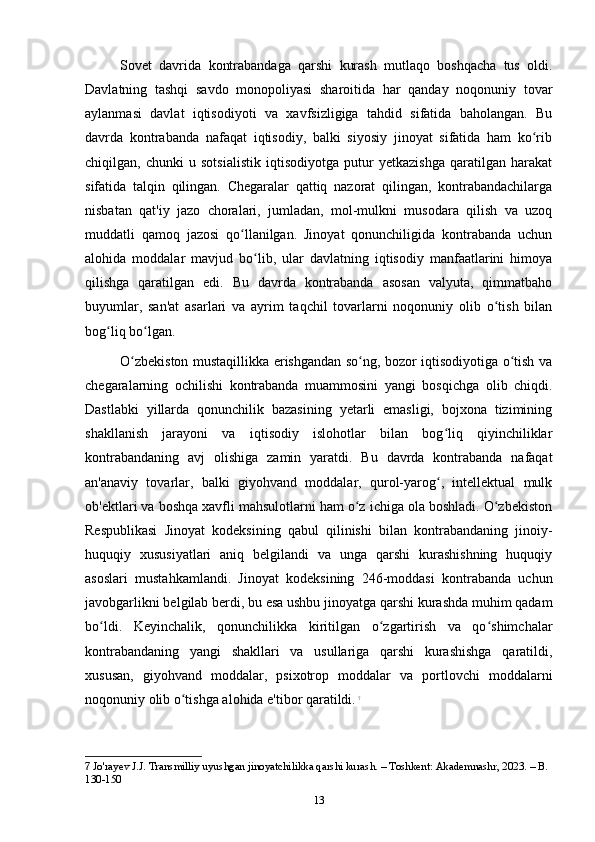 Sovet   davrida   kontrabandaga   qarshi   kurash   mutlaqo   boshqacha   tus   oldi.
Davlatning   tashqi   savdo   monopoliyasi   sharoitida   har   qanday   noqonuniy   tovar
aylanmasi   davlat   iqtisodiyoti   va   xavfsizligiga   tahdid   sifatida   baholangan.   Bu
davrda   kontrabanda   nafaqat   iqtisodiy,   balki   siyosiy   jinoyat   sifatida   ham   ko ribʻ
chiqilgan,   chunki   u   sotsialistik   iqtisodiyotga   putur   yetkazishga   qaratilgan   harakat
sifatida   talqin   qilingan.   Chegaralar   qattiq   nazorat   qilingan,   kontrabandachilarga
nisbatan   qat'iy   jazo   choralari,   jumladan,   mol-mulkni   musodara   qilish   va   uzoq
muddatli   qamoq   jazosi   qo llanilgan.   Jinoyat   qonunchiligida   kontrabanda   uchun	
ʻ
alohida   moddalar   mavjud   bo lib,   ular   davlatning   iqtisodiy   manfaatlarini   himoya	
ʻ
qilishga   qaratilgan   edi.   Bu   davrda   kontrabanda   asosan   valyuta,   qimmatbaho
buyumlar,   san'at   asarlari   va   ayrim   taqchil   tovarlarni   noqonuniy   olib   o tish   bilan	
ʻ
bog liq bo lgan.	
ʻ ʻ
O zbekiston mustaqillikka erishgandan so ng, bozor iqtisodiyotiga o tish va	
ʻ ʻ ʻ
chegaralarning   ochilishi   kontrabanda   muammosini   yangi   bosqichga   olib   chiqdi.
Dastlabki   yillarda   qonunchilik   bazasining   yetarli   emasligi,   bojxona   tizimining
shakllanish   jarayoni   va   iqtisodiy   islohotlar   bilan   bog liq   qiyinchiliklar	
ʻ
kontrabandaning   avj   olishiga   zamin   yaratdi.   Bu   davrda   kontrabanda   nafaqat
an'anaviy   tovarlar,   balki   giyohvand   moddalar,   qurol-yarog ,   intellektual   mulk
ʻ
ob'ektlari va boshqa xavfli mahsulotlarni ham o z ichiga ola boshladi. O zbekiston	
ʻ ʻ
Respublikasi   Jinoyat   kodeksining   qabul   qilinishi   bilan   kontrabandaning   jinoiy-
huquqiy   xususiyatlari   aniq   belgilandi   va   unga   qarshi   kurashishning   huquqiy
asoslari   mustahkamlandi.   Jinoyat   kodeksining   246-moddasi   kontrabanda   uchun
javobgarlikni belgilab berdi, bu esa ushbu jinoyatga qarshi kurashda muhim qadam
bo ldi.   Keyinchalik,   qonunchilikka   kiritilgan   o zgartirish   va   qo shimchalar	
ʻ ʻ ʻ
kontrabandaning   yangi   shakllari   va   usullariga   qarshi   kurashishga   qaratildi,
xususan,   giyohvand   moddalar,   psixotrop   moddalar   va   portlovchi   moddalarni
noqonuniy olib o tishga alohida e'tibor qaratildi.	
ʻ   7
7  Jo'rayev J.J. Transmilliy uyushgan jinoyatchilikka qarshi kurash. – Toshkent: Akademnashr, 2023. – B. 
130-150
13 