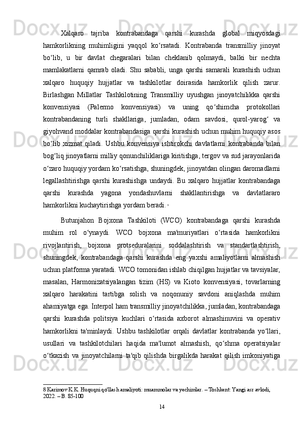 Xalqaro   tajriba   kontrabandaga   qarshi   kurashda   global   miqyosdagi
hamkorlikning   muhimligini   yaqqol   ko rsatadi.   Kontrabanda   transmilliy   jinoyatʻ
bo lib,   u   bir   davlat   chegaralari   bilan   cheklanib   qolmaydi,   balki   bir   nechta	
ʻ
mamlakatlarni   qamrab   oladi.   Shu   sababli,   unga   qarshi   samarali   kurashish   uchun
xalqaro   huquqiy   hujjatlar   va   tashkilotlar   doirasida   hamkorlik   qilish   zarur.
Birlashgan   Millatlar   Tashkilotining   Transmilliy   uyushgan   jinoyatchilikka   qarshi
konvensiyasi   (Palermo   konvensiyasi)   va   uning   qo shimcha   protokollari	
ʻ
kontrabandaning   turli   shakllariga,   jumladan,   odam   savdosi,   qurol-yarog   va	
ʻ
giyohvand moddalar kontrabandasiga qarshi kurashish uchun muhim huquqiy asos
bo lib   xizmat   qiladi.   Ushbu   konvensiya   ishtirokchi   davlatlarni   kontrabanda   bilan	
ʻ
bog liq jinoyatlarni milliy qonunchiliklariga kiritishga, tergov va sud jarayonlarida
ʻ
o zaro huquqiy yordam ko rsatishga, shuningdek, jinoyatdan olingan daromadlarni	
ʻ ʻ
legallashtirishga   qarshi   kurashishga   undaydi.   Bu   xalqaro   hujjatlar   kontrabandaga
qarshi   kurashda   yagona   yondashuvlarni   shakllantirishga   va   davlatlararo
hamkorlikni kuchaytirishga yordam beradi.   8
Butunjahon   Bojxona   Tashkiloti   (WCO)   kontrabandaga   qarshi   kurashda
muhim   rol   o ynaydi.   WCO   bojxona   ma'muriyatlari   o rtasida   hamkorlikni	
ʻ ʻ
rivojlantirish,   bojxona   protseduralarini   soddalashtirish   va   standartlashtirish,
shuningdek,   kontrabandaga   qarshi   kurashda   eng   yaxshi   amaliyotlarni   almashish
uchun platforma yaratadi. WCO tomonidan ishlab chiqilgan hujjatlar va tavsiyalar,
masalan,   Harmonizatsiyalangan   tizim   (HS)   va   Kioto   konvensiyasi,   tovarlarning
xalqaro   harakatini   tartibga   solish   va   noqonuniy   savdoni   aniqlashda   muhim
ahamiyatga ega. Interpol ham transmilliy jinoyatchilikka, jumladan, kontrabandaga
qarshi   kurashda   politsiya   kuchlari   o rtasida   axborot   almashinuvini   va   operativ	
ʻ
hamkorlikni   ta'minlaydi.   Ushbu   tashkilotlar   orqali   davlatlar   kontrabanda   yo llari,	
ʻ
usullari   va   tashkilotchilari   haqida   ma'lumot   almashish,   qo shma   operatsiyalar	
ʻ
o tkazish   va   jinoyatchilarni   ta'qib   qilishda   birgalikda   harakat   qilish   imkoniyatiga	
ʻ
8  Karimov K.K. Huquqni qo'llash amaliyoti: muammolar va yechimlar. – Toshkent: Yangi asr avlodi, 
2022. – B. 85-100
14 
