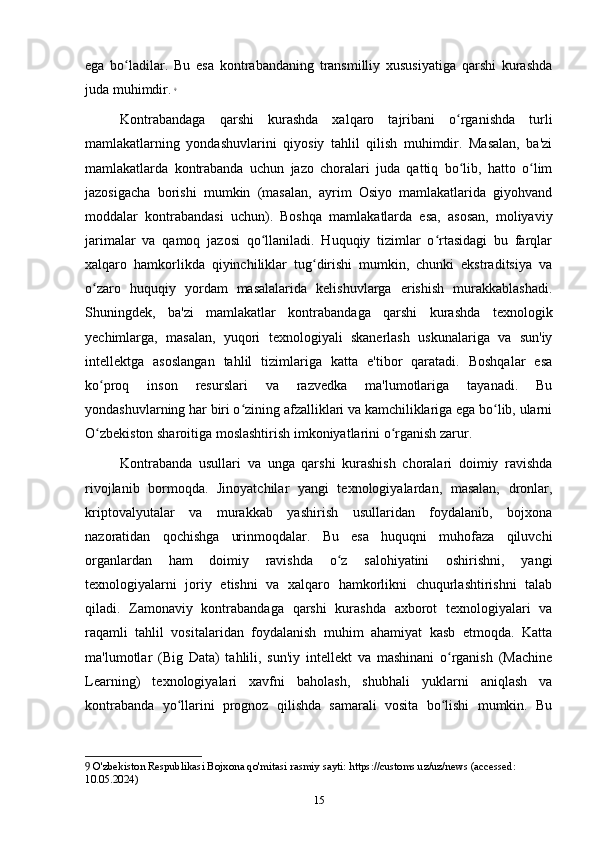 ega   bo ladilar.   Bu   esa   kontrabandaning   transmilliy   xususiyatiga   qarshi   kurashdaʻ
juda muhimdir.   9
Kontrabandaga   qarshi   kurashda   xalqaro   tajribani   o rganishda   turli	
ʻ
mamlakatlarning   yondashuvlarini   qiyosiy   tahlil   qilish   muhimdir.   Masalan,   ba'zi
mamlakatlarda   kontrabanda   uchun   jazo   choralari   juda   qattiq   bo lib,   hatto   o lim
ʻ ʻ
jazosigacha   borishi   mumkin   (masalan,   ayrim   Osiyo   mamlakatlarida   giyohvand
moddalar   kontrabandasi   uchun).   Boshqa   mamlakatlarda   esa,   asosan,   moliyaviy
jarimalar   va   qamoq   jazosi   qo llaniladi.   Huquqiy   tizimlar   o rtasidagi   bu   farqlar	
ʻ ʻ
xalqaro   hamkorlikda   qiyinchiliklar   tug dirishi   mumkin,   chunki   ekstraditsiya   va	
ʻ
o zaro   huquqiy   yordam   masalalarida   kelishuvlarga   erishish   murakkablashadi.	
ʻ
Shuningdek,   ba'zi   mamlakatlar   kontrabandaga   qarshi   kurashda   texnologik
yechimlarga,   masalan,   yuqori   texnologiyali   skanerlash   uskunalariga   va   sun'iy
intellektga   asoslangan   tahlil   tizimlariga   katta   e'tibor   qaratadi.   Boshqalar   esa
ko proq   inson   resurslari   va   razvedka   ma'lumotlariga   tayanadi.   Bu
ʻ
yondashuvlarning har biri o zining afzalliklari va kamchiliklariga ega bo lib, ularni	
ʻ ʻ
O zbekiston sharoitiga moslashtirish imkoniyatlarini o rganish zarur.	
ʻ ʻ
Kontrabanda   usullari   va   unga   qarshi   kurashish   choralari   doimiy   ravishda
rivojlanib   bormoqda.   Jinoyatchilar   yangi   texnologiyalardan,   masalan,   dronlar,
kriptovalyutalar   va   murakkab   yashirish   usullaridan   foydalanib,   bojxona
nazoratidan   qochishga   urinmoqdalar.   Bu   esa   huquqni   muhofaza   qiluvchi
organlardan   ham   doimiy   ravishda   o z   salohiyatini   oshirishni,   yangi	
ʻ
texnologiyalarni   joriy   etishni   va   xalqaro   hamkorlikni   chuqurlashtirishni   talab
qiladi.   Zamonaviy   kontrabandaga   qarshi   kurashda   axborot   texnologiyalari   va
raqamli   tahlil   vositalaridan   foydalanish   muhim   ahamiyat   kasb   etmoqda.   Katta
ma'lumotlar   (Big   Data)   tahlili,   sun'iy   intellekt   va   mashinani   o rganish   (Machine	
ʻ
Learning)   texnologiyalari   xavfni   baholash,   shubhali   yuklarni   aniqlash   va
kontrabanda   yo llarini   prognoz   qilishda   samarali   vosita   bo lishi   mumkin.   Bu	
ʻ ʻ
9  O'zbekiston Respublikasi Bojxona qo'mitasi rasmiy sayti: https://customs.uz/uz/news (accessed: 
10.05.2024)
15 