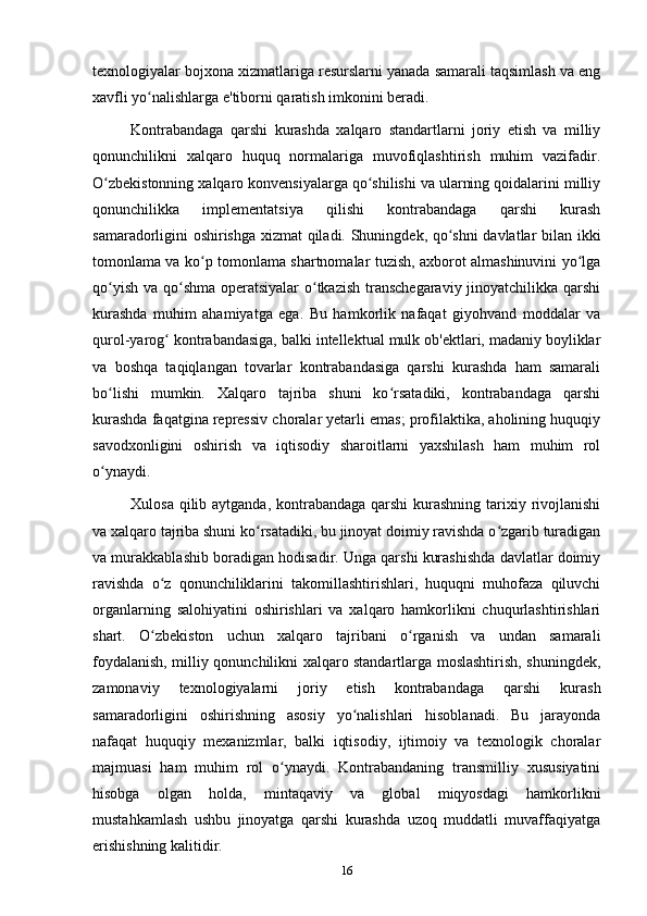texnologiyalar bojxona xizmatlariga resurslarni yanada samarali taqsimlash va eng
xavfli yo nalishlarga e'tiborni qaratish imkonini beradi.ʻ
Kontrabandaga   qarshi   kurashda   xalqaro   standartlarni   joriy   etish   va   milliy
qonunchilikni   xalqaro   huquq   normalariga   muvofiqlashtirish   muhim   vazifadir.
O zbekistonning xalqaro konvensiyalarga qo shilishi va ularning qoidalarini milliy	
ʻ ʻ
qonunchilikka   implementatsiya   qilishi   kontrabandaga   qarshi   kurash
samaradorligini oshirishga xizmat qiladi. Shuningdek, qo shni davlatlar bilan ikki	
ʻ
tomonlama va ko p tomonlama shartnomalar tuzish, axborot almashinuvini yo lga	
ʻ ʻ
qo yish va qo shma operatsiyalar  o tkazish transchegaraviy jinoyatchilikka qarshi	
ʻ ʻ ʻ
kurashda   muhim   ahamiyatga   ega.   Bu   hamkorlik   nafaqat   giyohvand   moddalar   va
qurol-yarog  kontrabandasiga, balki intellektual mulk ob'ektlari, madaniy boyliklar	
ʻ
va   boshqa   taqiqlangan   tovarlar   kontrabandasiga   qarshi   kurashda   ham   samarali
bo lishi   mumkin.   Xalqaro   tajriba   shuni   ko rsatadiki,   kontrabandaga   qarshi	
ʻ ʻ
kurashda faqatgina repressiv choralar yetarli emas; profilaktika, aholining huquqiy
savodxonligini   oshirish   va   iqtisodiy   sharoitlarni   yaxshilash   ham   muhim   rol
o ynaydi.
ʻ
Xulosa qilib aytganda, kontrabandaga qarshi kurashning tarixiy rivojlanishi
va xalqaro tajriba shuni ko rsatadiki, bu jinoyat doimiy ravishda o zgarib turadigan	
ʻ ʻ
va murakkablashib boradigan hodisadir. Unga qarshi kurashishda davlatlar doimiy
ravishda   o z   qonunchiliklarini   takomillashtirishlari,   huquqni   muhofaza   qiluvchi	
ʻ
organlarning   salohiyatini   oshirishlari   va   xalqaro   hamkorlikni   chuqurlashtirishlari
shart.   O zbekiston   uchun   xalqaro   tajribani   o rganish   va   undan   samarali
ʻ ʻ
foydalanish, milliy qonunchilikni xalqaro standartlarga moslashtirish, shuningdek,
zamonaviy   texnologiyalarni   joriy   etish   kontrabandaga   qarshi   kurash
samaradorligini   oshirishning   asosiy   yo nalishlari   hisoblanadi.   Bu   jarayonda	
ʻ
nafaqat   huquqiy   mexanizmlar,   balki   iqtisodiy,   ijtimoiy   va   texnologik   choralar
majmuasi   ham   muhim   rol   o ynaydi.   Kontrabandaning   transmilliy   xususiyatini	
ʻ
hisobga   olgan   holda,   mintaqaviy   va   global   miqyosdagi   hamkorlikni
mustahkamlash   ushbu   jinoyatga   qarshi   kurashda   uzoq   muddatli   muvaffaqiyatga
erishishning kalitidir.
16 