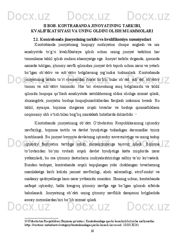 II BOB. KONTRABANDA JINOYATINING TARKIBI,
KVALIFIKATSIYASI VA UNING OLDINI OLISH MUAMMOLARI
2.1. Kontrabanda jinoyatining tarkibi va kvalifikatsiya xususiyatlari
Kontrabanda   jinoyatining   huquqiy   mohiyatini   chuqur   anglash   va   uni
amaliyotda   to g ri   kvalifikatsiya   qilish   uchun   uning   jinoyat   tarkibini   harʻ ʻ
tomonlama tahlil qilish muhim ahamiyatga ega. Jinoyat  tarkibi deganda, qonunda
nazarda tutilgan, ijtimoiy xavfli qilmishni jinoyat deb topish uchun zarur va yetarli
bo lgan   ob’ektiv   va   sub’ektiv   belgilarning   yig indisi   tushuniladi.   Kontrabanda	
ʻ ʻ
jinoyatining  tarkibi   to rt   elementdan  iborat   bo lib,  bular   ob’ekt,   sub’ekt,  ob’ektiv	
ʻ ʻ
tomon   va   sub’ektiv   tomondir.   Har   bir   elementning   aniq   belgilanishi   va   tahlil
qilinishi  huquqni  qo llash  amaliyotida xatoliklarning oldini  olishga  xizmat  qiladi,
ʻ
shuningdek,   jinoyatni   boshqa   huquqbuzarliklardan   farqlash   imkonini   beradi.   Bu
tahlil,   ayniqsa,   bojxona   chegarasi   orqali   tovarlar   va   boshqa   qimmatliklarni
noqonuniy olib o tish bilan bog liq murakkab holatlarda dolzarbdir.	
ʻ ʻ   10
Kontrabanda   jinoyatining   ob’ekti   O zbekiston   Respublikasining   iqtisodiy	
ʻ
xavfsizligi,   bojxona   tartibi   va   davlat   byudjetiga   tushadigan   daromadlar   tizimi
hisoblanadi. Bu jinoyat bevosita davlatning iqtisodiy suverenitetiga va uning tashqi
iqtisodiy   faoliyatini   tartibga   solish   mexanizmlariga   tajovuz   qiladi.   Bojxona
to lovlaridan   bo yin   tovlash   orqali   davlat   byudjetiga   katta   miqdorda   zarar	
ʻ ʻ
yetkaziladi,   bu   esa   ijtimoiy   dasturlarni   moliyalashtirishga   salbiy   ta sir   ko rsatadi.	
ʼ ʻ
Bundan   tashqari,   kontrabanda   orqali   taqiqlangan   yoki   cheklangan   tovarlarning
mamlakatga   kirib   kelishi   jamoat   xavfsizligi,   aholi   salomatligi,   atrof-muhit   va
madaniy qadriyatlarga ham zarar yetkazishi mumkin. Shuning uchun, kontrabanda
nafaqat   iqtisodiy,   balki   kengroq   ijtimoiy   xavfga   ega   bo lgan   qilmish   sifatida	
ʻ
baholanadi.   Jinoyatning   ob’ekti   uning   ijtimoiy   xavflilik   darajasini   belgilashda
asosiy mezonlardan biri bo lib xizmat qiladi.	
ʻ
10  O'zbekiston Respublikasi Bojxona qo'mitasi. Kontrabandaga qarshi kurashish bo'yicha ma'lumotlar. 
https://customs.uz/uz/news/category/kontrabandaga-qarshi-kurash (accessed: 10.03.2024)
18 