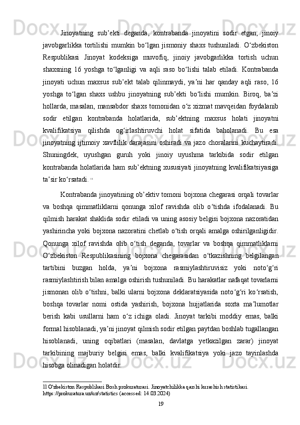 Jinoyatning   sub’ekti   deganda,   kontrabanda   jinoyatini   sodir   etgan,   jinoiy
javobgarlikka   tortilishi   mumkin   bo lgan   jismoniy   shaxs   tushuniladi.   O zbekistonʻ ʻ
Respublikasi   Jinoyat   kodeksiga   muvofiq,   jinoiy   javobgarlikka   tortish   uchun
shaxsning   16   yoshga   to lganligi   va   aqli   raso   bo lishi   talab   etiladi.   Kontrabanda	
ʻ ʻ
jinoyati   uchun   maxsus   sub’ekt   talab   qilinmaydi,   ya ni   har   qanday   aqli   raso,   16	
ʼ
yoshga   to lgan   shaxs   ushbu   jinoyatning   sub’ekti   bo lishi   mumkin.   Biroq,   ba zi	
ʻ ʻ ʼ
hollarda,  masalan, mansabdor  shaxs  tomonidan o z  xizmat  mavqeidan foydalanib	
ʻ
sodir   etilgan   kontrabanda   holatlarida,   sub’ektning   maxsus   holati   jinoyatni
kvalifikatsiya   qilishda   og irlashtiruvchi   holat   sifatida   baholanadi.   Bu   esa	
ʻ
jinoyatning   ijtimoiy   xavflilik   darajasini   oshiradi   va   jazo   choralarini   kuchaytiradi.
Shuningdek,   uyushgan   guruh   yoki   jinoiy   uyushma   tarkibida   sodir   etilgan
kontrabanda holatlarida ham sub’ektning xususiyati  jinoyatning kvalifikatsiyasiga
ta sir ko rsatadi.	
ʼ ʻ   11
Kontrabanda jinoyatining ob’ektiv tomoni bojxona chegarasi orqali tovarlar
va   boshqa   qimmatliklarni   qonunga   xilof   ravishda   olib   o tishda   ifodalanadi.   Bu	
ʻ
qilmish harakat shaklida sodir etiladi va uning asosiy belgisi bojxona nazoratidan
yashirincha yoki bojxona nazoratini chetlab o tish orqali amalga oshirilganligidir.	
ʻ
Qonunga   xilof   ravishda   olib   o tish   deganda,   tovarlar   va   boshqa   qimmatliklarni	
ʻ
O zbekiston   Respublikasining   bojxona   chegarasidan   o tkazishning   belgilangan	
ʻ ʻ
tartibini   buzgan   holda,   ya ni   bojxona   rasmiylashtiruvisiz   yoki   noto g ri	
ʼ ʻ ʻ
rasmiylashtirish bilan amalga oshirish tushuniladi. Bu harakatlar nafaqat tovarlarni
jismonan   olib   o tishni,   balki   ularni   bojxona   deklaratsiyasida   noto g ri   ko rsatish,	
ʻ ʻ ʻ ʻ
boshqa   tovarlar   nomi   ostida   yashirish,   bojxona   hujjatlarida   soxta   ma lumotlar	
ʼ
berish   kabi   usullarni   ham   o z   ichiga   oladi.   Jinoyat   tarkibi   moddiy   emas,   balki	
ʻ
formal hisoblanadi, ya ni jinoyat qilmish sodir etilgan paytdan boshlab tugallangan	
ʼ
hisoblanadi,   uning   oqibatlari   (masalan,   davlatga   yetkazilgan   zarar)   jinoyat
tarkibining   majburiy   belgisi   emas,   balki   kvalifikatsiya   yoki   jazo   tayinlashda
hisobga olinadigan holatdir.
11  O'zbekiston Respublikasi Bosh prokuraturasi. Jinoyatchilikka qarshi kurashish statistikasi. 
https://prokuratura.uz/uz/statistics (accessed: 14.03.2024)
19 