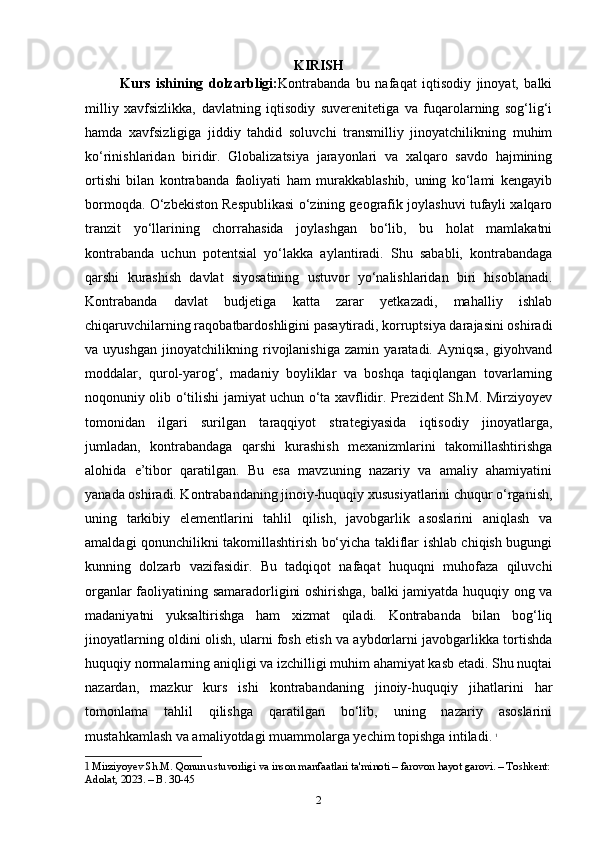 KIRISH
Kurs   ishining   dolzarbligi: Kontrabanda   bu   nafaqat   iqtisodiy   jinoyat,   balki
milliy   xavfsizlikka,   davlatning   iqtisodiy   suverenitetiga   va   fuqarolarning   sog‘lig‘i
hamda   xavfsizligiga   jiddiy   tahdid   soluvchi   transmilliy   jinoyatchilikning   muhim
ko‘rinishlaridan   biridir.   Globalizatsiya   jarayonlari   va   xalqaro   savdo   hajmining
ortishi   bilan   kontrabanda   faoliyati   ham   murakkablashib,   uning   ko‘lami   kengayib
bormoqda. O‘zbekiston Respublikasi o‘zining geografik joylashuvi tufayli xalqaro
tranzit   yo‘llarining   chorrahasida   joylashgan   bo‘lib,   bu   holat   mamlakatni
kontrabanda   uchun   potentsial   yo‘lakka   aylantiradi.   Shu   sababli,   kontrabandaga
qarshi   kurashish   davlat   siyosatining   ustuvor   yo‘nalishlaridan   biri   hisoblanadi.
Kontrabanda   davlat   budjetiga   katta   zarar   yetkazadi,   mahalliy   ishlab
chiqaruvchilarning raqobatbardoshligini pasaytiradi, korruptsiya darajasini oshiradi
va   uyushgan   jinoyatchilikning   rivojlanishiga   zamin   yaratadi.   Ayniqsa,   giyohvand
moddalar,   qurol-yarog‘,   madaniy   boyliklar   va   boshqa   taqiqlangan   tovarlarning
noqonuniy olib o‘tilishi jamiyat uchun o‘ta xavflidir. Prezident Sh.M. Mirziyoyev
tomonidan   ilgari   surilgan   taraqqiyot   strategiyasida   iqtisodiy   jinoyatlarga,
jumladan,   kontrabandaga   qarshi   kurashish   mexanizmlarini   takomillashtirishga
alohida   e’tibor   qaratilgan.   Bu   esa   mavzuning   nazariy   va   amaliy   ahamiyatini
yanada oshiradi. Kontrabandaning jinoiy-huquqiy xususiyatlarini chuqur o‘rganish,
uning   tarkibiy   elementlarini   tahlil   qilish,   javobgarlik   asoslarini   aniqlash   va
amaldagi qonunchilikni takomillashtirish bo‘yicha takliflar ishlab chiqish bugungi
kunning   dolzarb   vazifasidir.   Bu   tadqiqot   nafaqat   huquqni   muhofaza   qiluvchi
organlar faoliyatining samaradorligini oshirishga, balki jamiyatda huquqiy ong va
madaniyatni   yuksaltirishga   ham   xizmat   qiladi.   Kontrabanda   bilan   bog‘liq
jinoyatlarning oldini olish, ularni fosh etish va aybdorlarni javobgarlikka tortishda
huquqiy normalarning aniqligi va izchilligi muhim ahamiyat kasb etadi. Shu nuqtai
nazardan,   mazkur   kurs   ishi   kontrabandaning   jinoiy-huquqiy   jihatlarini   har
tomonlama   tahlil   qilishga   qaratilgan   bo‘lib,   uning   nazariy   asoslarini
mustahkamlash va amaliyotdagi muammolarga yechim topishga intiladi.   1
1  Mirziyoyev Sh.M. Qonun ustuvorligi va inson manfaatlari ta'minoti – farovon hayot garovi. – Toshkent:
Adolat, 2023. – B. 30-45
2 