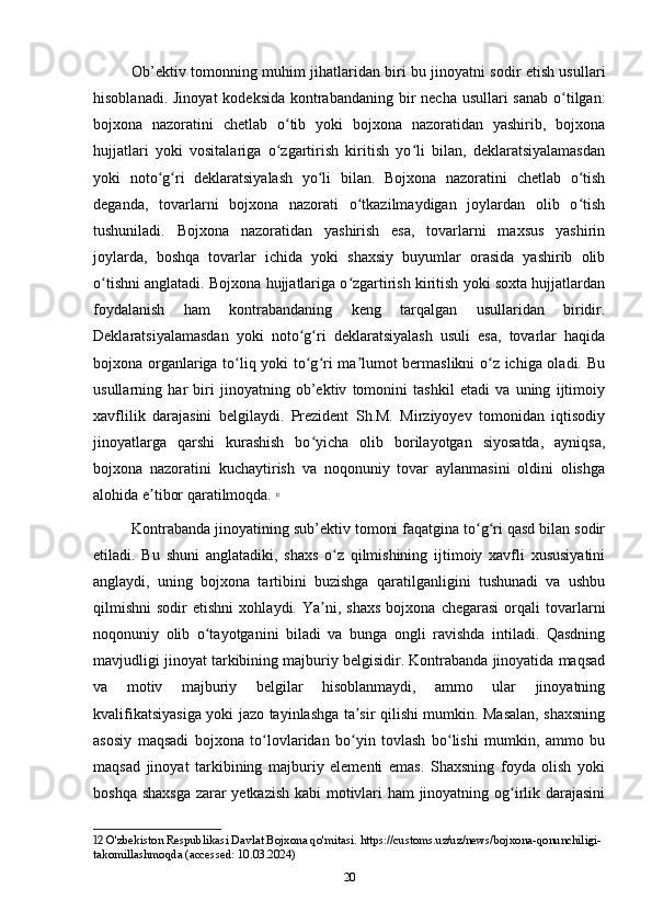 Ob’ektiv tomonning muhim jihatlaridan biri bu jinoyatni sodir etish usullari
hisoblanadi. Jinoyat  kodeksida kontrabandaning bir  necha usullari sanab o tilgan:ʻ
bojxona   nazoratini   chetlab   o tib   yoki   bojxona   nazoratidan   yashirib,   bojxona	
ʻ
hujjatlari   yoki   vositalariga   o zgartirish   kiritish   yo li   bilan,   deklaratsiyalamasdan
ʻ ʻ
yoki   noto g ri   deklaratsiyalash   yo li   bilan.   Bojxona   nazoratini   chetlab   o tish	
ʻ ʻ ʻ ʻ
deganda,   tovarlarni   bojxona   nazorati   o tkazilmaydigan   joylardan   olib   o tish	
ʻ ʻ
tushuniladi.   Bojxona   nazoratidan   yashirish   esa,   tovarlarni   maxsus   yashirin
joylarda,   boshqa   tovarlar   ichida   yoki   shaxsiy   buyumlar   orasida   yashirib   olib
o tishni anglatadi. Bojxona hujjatlariga o zgartirish kiritish yoki soxta hujjatlardan	
ʻ ʻ
foydalanish   ham   kontrabandaning   keng   tarqalgan   usullaridan   biridir.
Deklaratsiyalamasdan   yoki   noto g ri   deklaratsiyalash   usuli   esa,   tovarlar   haqida	
ʻ ʻ
bojxona organlariga to liq yoki to g ri ma lumot bermaslikni  o z ichiga oladi. Bu	
ʻ ʻ ʻ ʼ ʻ
usullarning   har   biri   jinoyatning   ob’ektiv   tomonini   tashkil   etadi   va   uning   ijtimoiy
xavflilik   darajasini   belgilaydi.   Prezident   Sh.M.   Mirziyoyev   tomonidan   iqtisodiy
jinoyatlarga   qarshi   kurashish   bo yicha   olib   borilayotgan   siyosatda,   ayniqsa,	
ʻ
bojxona   nazoratini   kuchaytirish   va   noqonuniy   tovar   aylanmasini   oldini   olishga
alohida e tibor qaratilmoqda.	
ʼ   12
Kontrabanda jinoyatining sub’ektiv tomoni faqatgina to g ri qasd bilan sodir	
ʻ ʻ
etiladi.   Bu   shuni   anglatadiki,   shaxs   o z   qilmishining   ijtimoiy   xavfli   xususiyatini	
ʻ
anglaydi,   uning   bojxona   tartibini   buzishga   qaratilganligini   tushunadi   va   ushbu
qilmishni   sodir   etishni   xohlaydi.  Ya ni,   shaxs   bojxona   chegarasi   orqali   tovarlarni	
ʼ
noqonuniy   olib   o tayotganini   biladi   va   bunga   ongli   ravishda   intiladi.   Qasdning	
ʻ
mavjudligi jinoyat tarkibining majburiy belgisidir. Kontrabanda jinoyatida maqsad
va   motiv   majburiy   belgilar   hisoblanmaydi,   ammo   ular   jinoyatning
kvalifikatsiyasiga yoki jazo tayinlashga ta sir qilishi mumkin. Masalan, shaxsning	
ʼ
asosiy   maqsadi   bojxona   to lovlaridan   bo yin   tovlash   bo lishi   mumkin,   ammo   bu	
ʻ ʻ ʻ
maqsad   jinoyat   tarkibining   majburiy   elementi   emas.   Shaxsning   foyda   olish   yoki
boshqa shaxsga zarar yetkazish kabi motivlari ham jinoyatning og irlik darajasini	
ʻ
12  O'zbekiston Respublikasi Davlat Bojxona qo'mitasi. https://customs.uz/uz/news/bojxona-qonunchiligi-
takomillashmoqda (accessed: 10.03.2024)
20 