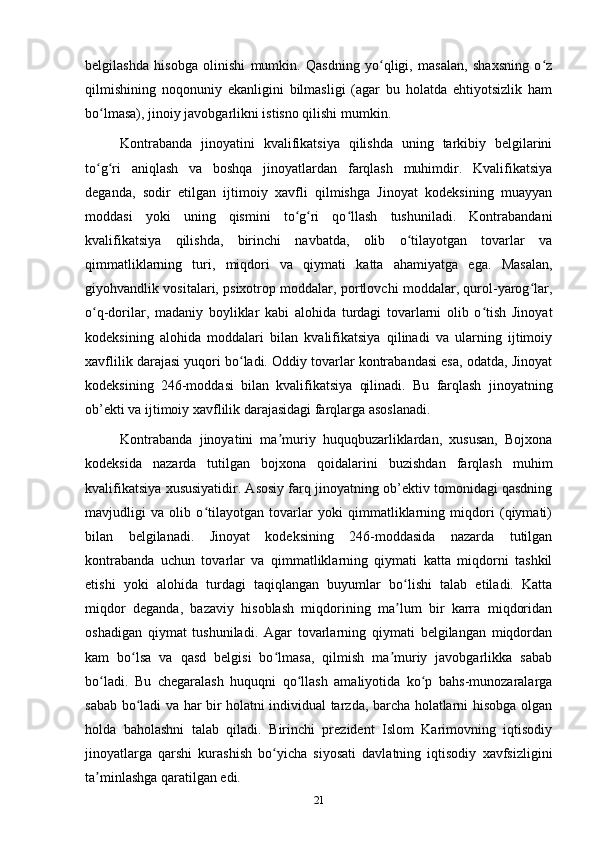 belgilashda   hisobga   olinishi   mumkin.   Qasdning   yo qligi,   masalan,   shaxsning   o zʻ ʻ
qilmishining   noqonuniy   ekanligini   bilmasligi   (agar   bu   holatda   ehtiyotsizlik   ham
bo lmasa), jinoiy javobgarlikni istisno qilishi mumkin.	
ʻ
Kontrabanda   jinoyatini   kvalifikatsiya   qilishda   uning   tarkibiy   belgilarini
to g ri   aniqlash   va   boshqa   jinoyatlardan   farqlash   muhimdir.   Kvalifikatsiya
ʻ ʻ
deganda,   sodir   etilgan   ijtimoiy   xavfli   qilmishga   Jinoyat   kodeksining   muayyan
moddasi   yoki   uning   qismini   to g ri   qo llash   tushuniladi.   Kontrabandani	
ʻ ʻ ʻ
kvalifikatsiya   qilishda,   birinchi   navbatda,   olib   o tilayotgan   tovarlar   va	
ʻ
qimmatliklarning   turi,   miqdori   va   qiymati   katta   ahamiyatga   ega.   Masalan,
giyohvandlik vositalari, psixotrop moddalar, portlovchi moddalar, qurol-yarog lar,	
ʻ
o q-dorilar,   madaniy   boyliklar   kabi   alohida   turdagi   tovarlarni   olib   o tish   Jinoyat	
ʻ ʻ
kodeksining   alohida   moddalari   bilan   kvalifikatsiya   qilinadi   va   ularning   ijtimoiy
xavflilik darajasi yuqori bo ladi. Oddiy tovarlar kontrabandasi esa, odatda, Jinoyat	
ʻ
kodeksining   246-moddasi   bilan   kvalifikatsiya   qilinadi.   Bu   farqlash   jinoyatning
ob’ekti va ijtimoiy xavflilik darajasidagi farqlarga asoslanadi.
Kontrabanda   jinoyatini   ma muriy   huquqbuzarliklardan,   xususan,   Bojxona	
ʼ
kodeksida   nazarda   tutilgan   bojxona   qoidalarini   buzishdan   farqlash   muhim
kvalifikatsiya xususiyatidir. Asosiy farq jinoyatning ob’ektiv tomonidagi qasdning
mavjudligi   va   olib   o tilayotgan   tovarlar   yoki   qimmatliklarning   miqdori   (qiymati)	
ʻ
bilan   belgilanadi.   Jinoyat   kodeksining   246-moddasida   nazarda   tutilgan
kontrabanda   uchun   tovarlar   va   qimmatliklarning   qiymati   katta   miqdorni   tashkil
etishi   yoki   alohida   turdagi   taqiqlangan   buyumlar   bo lishi   talab   etiladi.   Katta	
ʻ
miqdor   deganda,   bazaviy   hisoblash   miqdorining   ma lum   bir   karra   miqdoridan
ʼ
oshadigan   qiymat   tushuniladi.   Agar   tovarlarning   qiymati   belgilangan   miqdordan
kam   bo lsa   va   qasd   belgisi   bo lmasa,   qilmish   ma muriy   javobgarlikka   sabab	
ʻ ʻ ʼ
bo ladi.   Bu   chegaralash   huquqni   qo llash   amaliyotida   ko p   bahs-munozaralarga	
ʻ ʻ ʻ
sabab bo ladi va har bir holatni individual tarzda, barcha holatlarni hisobga olgan	
ʻ
holda   baholashni   talab   qiladi.   Birinchi   prezident   Islom   Karimovning   iqtisodiy
jinoyatlarga   qarshi   kurashish   bo yicha   siyosati   davlatning   iqtisodiy   xavfsizligini	
ʻ
ta minlashga qaratilgan edi.	
ʼ
21 