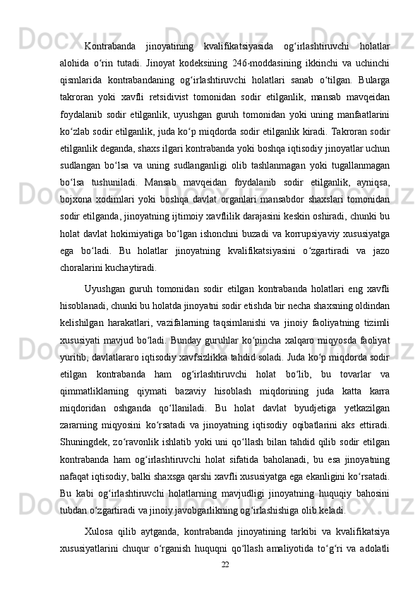 Kontrabanda   jinoyatining   kvalifikatsiyasida   og irlashtiruvchi   holatlarʻ
alohida   o rin   tutadi.   Jinoyat   kodeksining   246-moddasining   ikkinchi   va   uchinchi	
ʻ
qismlarida   kontrabandaning   og irlashtiruvchi   holatlari   sanab   o tilgan.   Bularga	
ʻ ʻ
takroran   yoki   xavfli   retsidivist   tomonidan   sodir   etilganlik,   mansab   mavqeidan
foydalanib   sodir   etilganlik,   uyushgan   guruh   tomonidan   yoki   uning   manfaatlarini
ko zlab sodir etilganlik, juda ko p miqdorda sodir etilganlik kiradi. Takroran sodir	
ʻ ʻ
etilganlik deganda, shaxs ilgari kontrabanda yoki boshqa iqtisodiy jinoyatlar uchun
sudlangan   bo lsa   va   uning   sudlanganligi   olib   tashlanmagan   yoki   tugallanmagan	
ʻ
bo lsa   tushuniladi.   Mansab   mavqeidan   foydalanib   sodir   etilganlik,   ayniqsa,	
ʻ
bojxona   xodimlari   yoki   boshqa   davlat   organlari   mansabdor   shaxslari   tomonidan
sodir etilganda, jinoyatning ijtimoiy xavflilik darajasini keskin oshiradi, chunki bu
holat   davlat   hokimiyatiga  bo lgan   ishonchni  buzadi  va  korrupsiyaviy  xususiyatga	
ʻ
ega   bo ladi.   Bu   holatlar   jinoyatning   kvalifikatsiyasini   o zgartiradi   va   jazo	
ʻ ʻ
choralarini kuchaytiradi.
Uyushgan   guruh   tomonidan   sodir   etilgan   kontrabanda   holatlari   eng   xavfli
hisoblanadi, chunki bu holatda jinoyatni sodir etishda bir necha shaxsning oldindan
kelishilgan   harakatlari,   vazifalarning   taqsimlanishi   va   jinoiy   faoliyatning   tizimli
xususiyati  mavjud  bo ladi.  Bunday  guruhlar   ko pincha  xalqaro miqyosda  faoliyat	
ʻ ʻ
yuritib, davlatlararo iqtisodiy xavfsizlikka tahdid soladi. Juda ko p miqdorda sodir	
ʻ
etilgan   kontrabanda   ham   og irlashtiruvchi   holat   bo lib,   bu   tovarlar   va	
ʻ ʻ
qimmatliklarning   qiymati   bazaviy   hisoblash   miqdorining   juda   katta   karra
miqdoridan   oshganda   qo llaniladi.   Bu   holat   davlat   byudjetiga   yetkazilgan	
ʻ
zararning   miqyosini   ko rsatadi   va   jinoyatning   iqtisodiy   oqibatlarini   aks   ettiradi.	
ʻ
Shuningdek, zo ravonlik ishlatib yoki uni  qo llash bilan tahdid qilib sodir etilgan	
ʻ ʻ
kontrabanda   ham   og irlashtiruvchi   holat   sifatida   baholanadi,   bu   esa   jinoyatning	
ʻ
nafaqat iqtisodiy, balki shaxsga qarshi xavfli xususiyatga ega ekanligini ko rsatadi.	
ʻ
Bu   kabi   og irlashtiruvchi   holatlarning   mavjudligi   jinoyatning   huquqiy   bahosini	
ʻ
tubdan o zgartiradi va jinoiy javobgarlikning og irlashishiga olib keladi.	
ʻ ʻ
Xulosa   qilib   aytganda,   kontrabanda   jinoyatining   tarkibi   va   kvalifikatsiya
xususiyatlarini   chuqur   o rganish   huquqni   qo llash   amaliyotida   to g ri   va   adolatli	
ʻ ʻ ʻ ʻ
22 