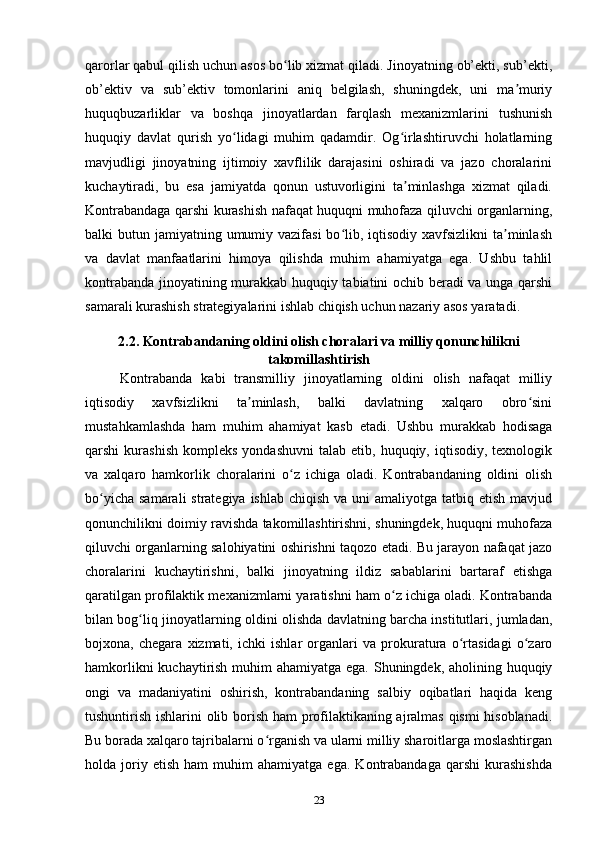 qarorlar qabul qilish uchun asos bo lib xizmat qiladi. Jinoyatning ob’ekti, sub’ekti,ʻ
ob’ektiv   va   sub’ektiv   tomonlarini   aniq   belgilash,   shuningdek,   uni   ma muriy	
ʼ
huquqbuzarliklar   va   boshqa   jinoyatlardan   farqlash   mexanizmlarini   tushunish
huquqiy   davlat   qurish   yo lidagi   muhim   qadamdir.   Og irlashtiruvchi   holatlarning	
ʻ ʻ
mavjudligi   jinoyatning   ijtimoiy   xavflilik   darajasini   oshiradi   va   jazo   choralarini
kuchaytiradi,   bu   esa   jamiyatda   qonun   ustuvorligini   ta minlashga   xizmat   qiladi.	
ʼ
Kontrabandaga qarshi kurashish nafaqat huquqni muhofaza qiluvchi organlarning,
balki  butun jamiyatning umumiy vazifasi  bo lib, iqtisodiy xavfsizlikni  ta minlash	
ʻ ʼ
va   davlat   manfaatlarini   himoya   qilishda   muhim   ahamiyatga   ega.   Ushbu   tahlil
kontrabanda jinoyatining murakkab huquqiy tabiatini ochib beradi va unga qarshi
samarali kurashish strategiyalarini ishlab chiqish uchun nazariy asos yaratadi.
2.2. Kontrabandaning oldini olish choralari va milliy qonunchilikni
takomillashtirish
Kontrabanda   kabi   transmilliy   jinoyatlarning   oldini   olish   nafaqat   milliy
iqtisodiy   xavfsizlikni   ta minlash,   balki   davlatning   xalqaro   obro sini	
ʼ ʻ
mustahkamlashda   ham   muhim   ahamiyat   kasb   etadi.   Ushbu   murakkab   hodisaga
qarshi   kurashish   kompleks  yondashuvni   talab  etib,  huquqiy,  iqtisodiy,  texnologik
va   xalqaro   hamkorlik   choralarini   o z   ichiga   oladi.   Kontrabandaning   oldini   olish	
ʻ
bo yicha  samarali  strategiya ishlab  chiqish va uni  amaliyotga  tatbiq etish  mavjud	
ʻ
qonunchilikni doimiy ravishda takomillashtirishni, shuningdek, huquqni muhofaza
qiluvchi organlarning salohiyatini oshirishni taqozo etadi. Bu jarayon nafaqat jazo
choralarini   kuchaytirishni,   balki   jinoyatning   ildiz   sabablarini   bartaraf   etishga
qaratilgan profilaktik mexanizmlarni yaratishni ham o z ichiga oladi. Kontrabanda	
ʻ
bilan bog liq jinoyatlarning oldini olishda davlatning barcha institutlari, jumladan,	
ʻ
bojxona,   chegara   xizmati,   ichki   ishlar   organlari   va   prokuratura   o rtasidagi   o zaro	
ʻ ʻ
hamkorlikni  kuchaytirish muhim  ahamiyatga ega. Shuningdek, aholining huquqiy
ongi   va   madaniyatini   oshirish,   kontrabandaning   salbiy   oqibatlari   haqida   keng
tushuntirish ishlarini olib borish ham profilaktikaning ajralmas qismi hisoblanadi.
Bu borada xalqaro tajribalarni o rganish va ularni milliy sharoitlarga moslashtirgan	
ʻ
holda  joriy  etish   ham   muhim   ahamiyatga   ega.   Kontrabandaga   qarshi   kurashishda
23 