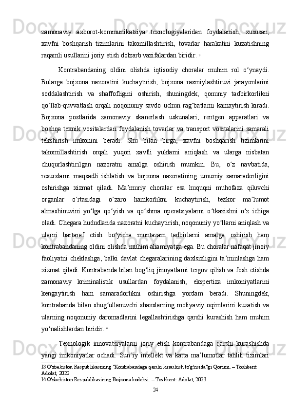zamonaviy   axborot-kommunikatsiya   texnologiyalaridan   foydalanish,   xususan,
xavfni   boshqarish   tizimlarini   takomillashtirish,   tovarlar   harakatini   kuzatishning
raqamli usullarini joriy etish dolzarb vazifalardan biridir.   13
Kontrabandaning   oldini   olishda   iqtisodiy   choralar   muhim   rol   o ynaydi.ʻ
Bularga   bojxona   nazoratini   kuchaytirish,   bojxona   rasmiylashtiruvi   jarayonlarini
soddalashtirish   va   shaffofligini   oshirish,   shuningdek,   qonuniy   tadbirkorlikni
qo llab-quvvatlash   orqali   noqonuniy   savdo   uchun   rag batlarni   kamaytirish   kiradi.	
ʻ ʻ
Bojxona   postlarida   zamonaviy   skanerlash   uskunalari,   rentgen   apparatlari   va
boshqa   texnik   vositalardan   foydalanish   tovarlar   va   transport   vositalarini   samarali
tekshirish   imkonini   beradi.   Shu   bilan   birga,   xavfni   boshqarish   tizimlarini
takomillashtirish   orqali   yuqori   xavfli   yuklarni   aniqlash   va   ularga   nisbatan
chuqurlashtirilgan   nazoratni   amalga   oshirish   mumkin.   Bu,   o z   navbatida,	
ʻ
resurslarni   maqsadli   ishlatish   va   bojxona   nazoratining   umumiy   samaradorligini
oshirishga   xizmat   qiladi.   Ma muriy   choralar   esa   huquqni   muhofaza   qiluvchi	
ʼ
organlar   o rtasidagi   o zaro   hamkorlikni   kuchaytirish,   tezkor   ma lumot	
ʻ ʻ ʼ
almashinuvini   yo lga   qo yish   va   qo shma   operatsiyalarni   o tkazishni   o z   ichiga	
ʻ ʻ ʻ ʻ ʻ
oladi. Chegara hududlarida nazoratni kuchaytirish, noqonuniy yo llarni aniqlash va	
ʻ
ularni   bartaraf   etish   bo yicha   muntazam   tadbirlarni   amalga   oshirish   ham	
ʻ
kontrabandaning oldini olishda muhim ahamiyatga ega. Bu choralar nafaqat jinoiy
faoliyatni cheklashga, balki davlat chegaralarining daxlsizligini ta minlashga ham	
ʼ
xizmat qiladi. Kontrabanda bilan bog liq jinoyatlarni tergov qilish va fosh etishda	
ʻ
zamonaviy   kriminalistik   usullardan   foydalanish,   ekspertiza   imkoniyatlarini
kengaytirish   ham   samaradorlikni   oshirishga   yordam   beradi.   Shuningdek,
kontrabanda  bilan shug ullanuvchi  shaxslarning  moliyaviy  oqimlarini  kuzatish  va	
ʻ
ularning   noqonuniy   daromadlarini   legallashtirishga   qarshi   kurashish   ham   muhim
yo nalishlardan biridir.	
ʻ   14
Texnologik   innovatsiyalarni   joriy   etish   kontrabandaga   qarshi   kurashishda
yangi   imkoniyatlar   ochadi.   Sun iy   intellekt   va   katta   ma lumotlar   tahlili   tizimlari	
ʼ ʼ
13  O'zbekiston Respublikasining "Kontrabandaga qarshi kurashish to'g'risida"gi Qonuni. – Toshkent: 
Adolat, 2022
14  O'zbekiston Respublikasining Bojxona kodeksi. – Toshkent: Adolat, 2023
24 