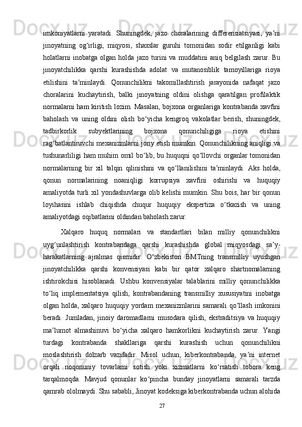 imkoniyatlarni   yaratadi.   Shuningdek,   jazo   choralarining   differensiatsiyasi,   ya niʼ
jinoyatning   og irligi,   miqyosi,   shaxslar   guruhi   tomonidan   sodir   etilganligi   kabi	
ʻ
holatlarni   inobatga   olgan   holda   jazo   turini   va   muddatini   aniq   belgilash   zarur.   Bu
jinoyatchilikka   qarshi   kurashishda   adolat   va   mutanosiblik   tamoyillariga   rioya
etilishini   ta minlaydi.   Qonunchilikni   takomillashtirish   jarayonida   nafaqat   jazo	
ʼ
choralarini   kuchaytirish,   balki   jinoyatning   oldini   olishga   qaratilgan   profilaktik
normalarni  ham  kiritish lozim. Masalan,  bojxona organlariga kontrabanda xavfini
baholash   va   uning   oldini   olish   bo yicha   kengroq   vakolatlar   berish,   shuningdek,	
ʻ
tadbirkorlik   subyektlarining   bojxona   qonunchiligiga   rioya   etishini
rag batlantiruvchi mexanizmlarni joriy etish mumkin. Qonunchilikning aniqligi va	
ʻ
tushunarliligi ham muhim omil bo lib, bu huquqni qo llovchi organlar tomonidan	
ʻ ʻ
normalarning   bir   xil   talqin   qilinishini   va   qo llanilishini   ta minlaydi.   Aks   holda,	
ʻ ʼ
qonun   normalarining   noaniqligi   korrupsiya   xavfini   oshirishi   va   huquqiy
amaliyotda turli xil yondashuvlarga olib kelishi mumkin. Shu bois, har bir qonun
loyihasini   ishlab   chiqishda   chuqur   huquqiy   ekspertiza   o tkazish   va   uning	
ʻ
amaliyotdagi oqibatlarini oldindan baholash zarur.
Xalqaro   huquq   normalari   va   standartlari   bilan   milliy   qonunchilikni
uyg unlashtirish   kontrabandaga   qarshi   kurashishda   global   miqyosdagi   sa y-	
ʻ ʼ
harakatlarning   ajralmas   qismidir.   O zbekiston   BMTning   transmilliy   uyushgan	
ʻ
jinoyatchilikka   qarshi   konvensiyasi   kabi   bir   qator   xalqaro   shartnomalarning
ishtirokchisi   hisoblanadi.   Ushbu   konvensiyalar   talablarini   milliy   qonunchilikka
to liq   implementatsiya   qilish,   kontrabandaning   transmilliy   xususiyatini   inobatga	
ʻ
olgan  holda,   xalqaro  huquqiy   yordam   mexanizmlarini   samarali   qo llash   imkonini	
ʻ
beradi.   Jumladan,   jinoiy   daromadlarni   musodara   qilish,   ekstraditsiya   va   huquqiy
ma lumot   almashinuvi   bo yicha   xalqaro   hamkorlikni   kuchaytirish   zarur.   Yangi	
ʼ ʻ
turdagi   kontrabanda   shakllariga   qarshi   kurashish   uchun   qonunchilikni
moslashtirish   dolzarb   vazifadir.   Misol   uchun,   kiberkontrabanda,   ya ni   internet	
ʼ
orqali   noqonuniy   tovarlarni   sotish   yoki   xizmatlarni   ko rsatish   tobora   keng	
ʻ
tarqalmoqda.   Mavjud   qonunlar   ko pincha   bunday   jinoyatlarni   samarali   tarzda	
ʻ
qamrab ololmaydi. Shu sababli, Jinoyat kodeksiga kiberkontrabanda uchun alohida
27 