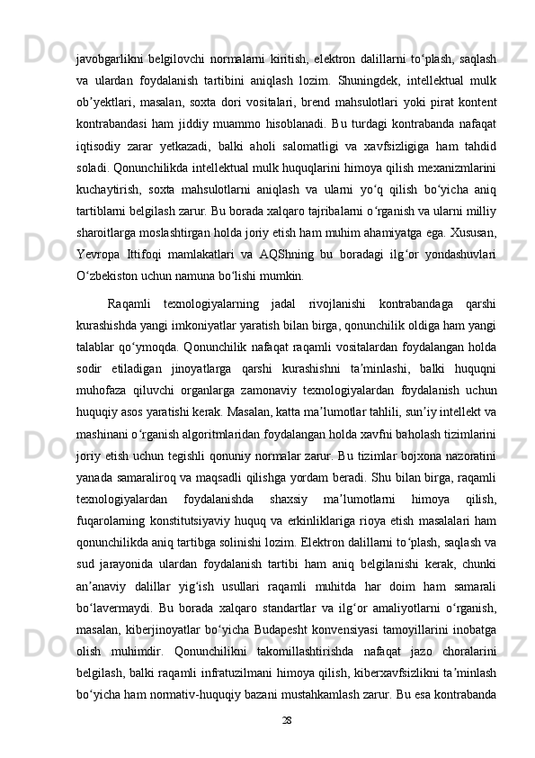 javobgarlikni   belgilovchi   normalarni   kiritish,   elektron   dalillarni   to plash,   saqlashʻ
va   ulardan   foydalanish   tartibini   aniqlash   lozim.   Shuningdek,   intellektual   mulk
ob yektlari,   masalan,   soxta   dori   vositalari,   brend   mahsulotlari   yoki   pirat   kontent	
ʼ
kontrabandasi   ham   jiddiy   muammo   hisoblanadi.   Bu   turdagi   kontrabanda   nafaqat
iqtisodiy   zarar   yetkazadi,   balki   aholi   salomatligi   va   xavfsizligiga   ham   tahdid
soladi. Qonunchilikda intellektual mulk huquqlarini himoya qilish mexanizmlarini
kuchaytirish,   soxta   mahsulotlarni   aniqlash   va   ularni   yo q   qilish   bo yicha   aniq	
ʻ ʻ
tartiblarni belgilash zarur. Bu borada xalqaro tajribalarni o rganish va ularni milliy
ʻ
sharoitlarga moslashtirgan holda joriy etish ham muhim ahamiyatga ega. Xususan,
Yevropa   Ittifoqi   mamlakatlari   va   AQShning   bu   boradagi   ilg or   yondashuvlari	
ʻ
O zbekiston uchun namuna bo lishi mumkin.	
ʻ ʻ
Raqamli   texnologiyalarning   jadal   rivojlanishi   kontrabandaga   qarshi
kurashishda yangi imkoniyatlar yaratish bilan birga, qonunchilik oldiga ham yangi
talablar   qo ymoqda.   Qonunchilik   nafaqat   raqamli   vositalardan   foydalangan   holda	
ʻ
sodir   etiladigan   jinoyatlarga   qarshi   kurashishni   ta minlashi,   balki   huquqni	
ʼ
muhofaza   qiluvchi   organlarga   zamonaviy   texnologiyalardan   foydalanish   uchun
huquqiy asos yaratishi kerak. Masalan, katta ma lumotlar tahlili, sun iy intellekt va	
ʼ ʼ
mashinani o rganish algoritmlaridan foydalangan holda xavfni baholash tizimlarini	
ʻ
joriy  etish  uchun tegishli  qonuniy  normalar  zarur. Bu  tizimlar  bojxona  nazoratini
yanada samaraliroq va maqsadli qilishga yordam  beradi. Shu bilan birga, raqamli
texnologiyalardan   foydalanishda   shaxsiy   ma lumotlarni   himoya   qilish,	
ʼ
fuqarolarning   konstitutsiyaviy   huquq   va   erkinliklariga   rioya   etish   masalalari   ham
qonunchilikda aniq tartibga solinishi lozim. Elektron dalillarni to plash, saqlash va	
ʻ
sud   jarayonida   ulardan   foydalanish   tartibi   ham   aniq   belgilanishi   kerak,   chunki
an anaviy   dalillar   yig ish   usullari   raqamli   muhitda   har   doim   ham   samarali	
ʼ ʻ
bo lavermaydi.   Bu   borada   xalqaro   standartlar   va   ilg or   amaliyotlarni   o rganish,
ʻ ʻ ʻ
masalan,   kiberjinoyatlar   bo yicha   Budapesht   konvensiyasi   tamoyillarini   inobatga	
ʻ
olish   muhimdir.   Qonunchilikni   takomillashtirishda   nafaqat   jazo   choralarini
belgilash, balki raqamli infratuzilmani himoya qilish, kiberxavfsizlikni ta minlash	
ʼ
bo yicha ham normativ-huquqiy bazani mustahkamlash zarur. Bu esa kontrabanda	
ʻ
28 