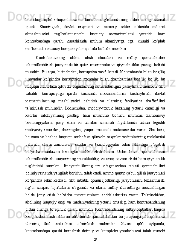 bilan bog liq kiberhujumlar va ma lumotlar o g irlanishining oldini olishga xizmatʻ ʼ ʻ ʻ
qiladi.   Shuningdek,   davlat   organlari   va   xususiy   sektor   o rtasida   axborot	
ʻ
almashinuvini   rag batlantiruvchi   huquqiy   mexanizmlarni   yaratish   ham	
ʻ
kontrabandaga   qarshi   kurashishda   muhim   ahamiyatga   ega,   chunki   ko plab	
ʻ
ma lumotlar xususiy kompaniyalar qo lida bo lishi mumkin.	
ʼ ʻ ʻ
Kontrabandaning   oldini   olish   choralari   va   milliy   qonunchilikni
takomillashtirish jarayonida bir qator muammolar va qiyinchiliklar yuzaga kelishi
mumkin. Bularga, birinchidan, korrupsiya xavfi kiradi. Kontrabanda bilan bog liq	
ʻ
jinoyatlar   ko pincha   korruptsion   sxemalar   bilan   chambarchas   bog liq   bo lib,   bu	
ʻ ʻ ʻ
huquqni muhofaza qiluvchi organlarning samaradorligini pasaytirishi mumkin. Shu
sababli,   korrupsiyaga   qarshi   kurashish   mexanizmlarini   kuchaytirish,   davlat
xizmatchilarining   mas uliyatini   oshirish   va   ularning   faoliyatida   shaffoflikni	
ʼ
ta minlash   muhimdir.   Ikkinchidan,   moddiy-texnik   bazaning   yetarli   emasligi   va	
ʼ
kadrlar   salohiyatining   pastligi   ham   muammo   bo lishi   mumkin.   Zamonaviy	
ʻ
texnologiyalarni   joriy   etish   va   ulardan   samarali   foydalanish   uchun   tegishli
moliyaviy   resurslar,   shuningdek,   yuqori   malakali   mutaxassislar   zarur.   Shu   bois,
bojxona va boshqa huquqni muhofaza qiluvchi organlar xodimlarining malakasini
oshirish,   ularni   zamonaviy   usullar   va   texnologiyalar   bilan   ishlashga   o rgatish	
ʻ
bo yicha   muntazam   treninglar   tashkil   etish   lozim.   Uchinchidan,   qonunchilikni	
ʻ
takomillashtirish jarayonining murakkabligi va uzoq davom etishi ham qiyinchilik
tug dirishi   mumkin.   Jinoyatchilikning   tez   o zgaruvchan   tabiati   qonunchilikni
ʻ ʻ
doimiy ravishda yangilab borishni talab etadi, ammo qonun qabul qilish jarayonlari
ko pincha sekin kechadi. Shu sababli, qonun ijodkorligi jarayonlarini tezlashtirish,
ʻ
ilg or   xalqaro   tajribalarni   o rganish   va   ularni   milliy   sharoitlarga   moslashtirgan
ʻ ʻ
holda   joriy   etish   bo yicha   mexanizmlarni   soddalashtirish   zarur.   To rtinchidan,	
ʻ ʻ
aholining   huquqiy   ongi   va   madaniyatining   yetarli   emasligi   ham   kontrabandaning
oldini olishga to sqinlik qilishi mumkin. Kontrabandaning salbiy oqibatlari haqida	
ʻ
keng   tushuntirish   ishlarini   olib   borish,   jamoatchilikni   bu   jarayonga   jalb   qilish   va
ularning   faol   ishtirokini   ta minlash   muhimdir.   Xulosa   qilib   aytganda,	
ʼ
kontrabandaga   qarshi   kurashish   doimiy   va   kompleks   yondashuvni   talab   etuvchi
29 