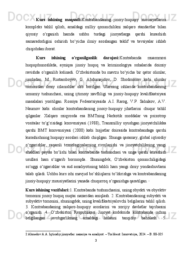 Kurs   ishining   maqsadi: Kontrabandaning   jinoiy-huquqiy   xususiyatlarini
kompleks   tahlil   qilish,   amaldagi   milliy   qonunchilikni   xalqaro   standartlar   bilan
qiyosiy   o‘rganish   hamda   ushbu   turdagi   jinoyatlarga   qarshi   kurashish
samaradorligini   oshirish   bo‘yicha   ilmiy   asoslangan   taklif   va   tavsiyalar   ishlab
chiqishdan iborat.
Kurs   ishining   o'rganilganlik   darajasi: Kontrabanda   muammosi
huquqshunoslikda,   ayniqsa   jinoiy   huquq   va   kriminologiya   sohalarida   doimiy
ravishda   o‘rganilib   kelinadi.   O‘zbekistonda   bu   mavzu   bo‘yicha   bir   qator   olimlar,
jumladan,   M.   Rustamboyev,   G.   Abdumajidov,   D.   Shodmonov   kabi   olimlar
tomonidan   ilmiy   izlanishlar   olib   borilgan.   Ularning   ishlarida   kontrabandaning
umumiy   tushunchasi,   uning   ijtimoiy   xavfliligi   va   jinoiy-huquqiy   kvalifikatsiyasi
masalalari   yoritilgan.   Rossiya   Federatsiyasida   A.I.   Rarog,   V.P.   Salnikov,   A.V.
Naumov   kabi   olimlar   kontrabandaning   jinoiy-huquqiy   jihatlarini   chuqur   tahlil
qilganlar.   Xalqaro   miqyosda   esa   BMTning   Narkotik   moddalar   va   psixotrop
vositalar   to‘g‘risidagi   konvensiyasi   (1988),   Transmilliy   uyushgan   jinoyatchilikka
qarshi   BMT   konvensiyasi   (2000)   kabi   hujjatlar   doirasida   kontrabandaga   qarshi
kurashishning huquqiy asoslari ishlab chiqilgan. Shunga qaramay, global iqtisodiy
o‘zgarishlar,   raqamli   texnologiyalarning   rivojlanishi   va   jinoyatchilikning   yangi
shakllari   paydo   bo‘lishi   bilan   kontrabanda   tushunchasi   va   unga   qarshi   kurashish
usullari   ham   o‘zgarib   bormoqda..   Shuningdek,   O‘zbekiston   qonunchiligidagi
so‘nggi  o‘zgarishlar  va  sud  amaliyotining tahlili   ham  yangi   ilmiy  yondashuvlarni
talab qiladi. Ushbu kurs ishi mavjud bo‘shliqlarni to‘ldirishga va kontrabandaning
jinoiy-huquqiy xususiyatlarini yanada chuqurroq o‘rganishga qaratilgan.   2
Kurs ishining vazifalari: 1. Kontrabanda tushunchasini, uning obyekti va obyektiv
tomonini jinoiy huquq nuqtai nazaridan aniqlash. 2. Kontrabandaning subyekti va
subyektiv tomonini, shuningdek, uning kvalifikatsiyalovchi belgilarini tahlil qilish.
3.   Kontrabandaning   xalqaro-huquqiy   asoslarini   va   xorijiy   davlatlar   tajribasini
o‘rganish.   4.   O‘zbekiston   Respublikasi   Jinoyat   kodeksida   kontrabanda   uchun
belgilangan   javobgarlikning   amaldagi   holatini   tanqidiy   baholash.   5.
2  Ahmedov A.A. Iqtisodiy jinoyatlar: nazariya va amaliyot. – Toshkent: Innovatsiya, 2024. – B. 80-105
3 