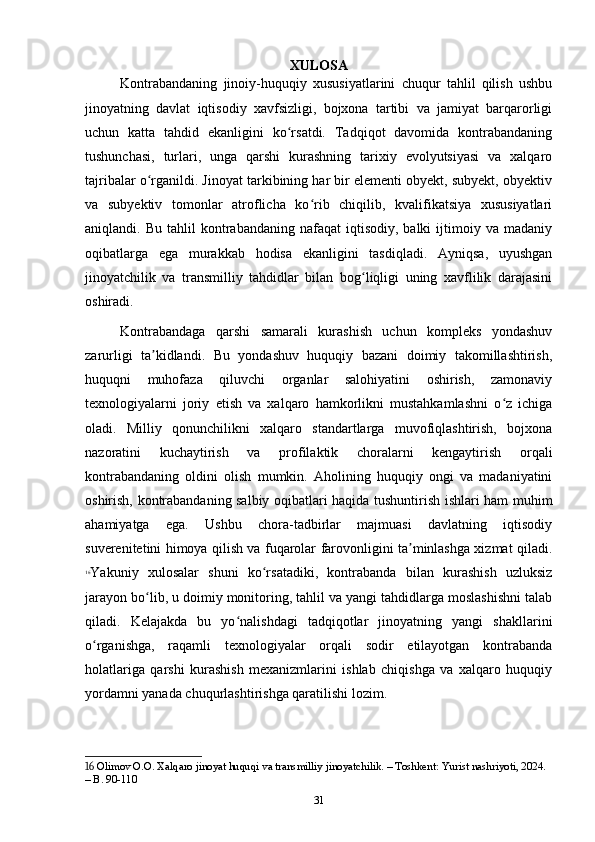 XULOSA
Kontrabandaning   jinoiy-huquqiy   xususiyatlarini   chuqur   tahlil   qilish   ushbu
jinoyatning   davlat   iqtisodiy   xavfsizligi,   bojxona   tartibi   va   jamiyat   barqarorligi
uchun   katta   tahdid   ekanligini   ko rsatdi.   Tadqiqot   davomida   kontrabandaningʻ
tushunchasi,   turlari,   unga   qarshi   kurashning   tarixiy   evolyutsiyasi   va   xalqaro
tajribalar o rganildi. Jinoyat tarkibining har bir elementi obyekt, subyekt, obyektiv	
ʻ
va   subyektiv   tomonlar   atroflicha   ko rib   chiqilib,   kvalifikatsiya   xususiyatlari	
ʻ
aniqlandi.  Bu  tahlil  kontrabandaning  nafaqat  iqtisodiy,  balki  ijtimoiy  va  madaniy
oqibatlarga   ega   murakkab   hodisa   ekanligini   tasdiqladi.   Ayniqsa,   uyushgan
jinoyatchilik   va   transmilliy   tahdidlar   bilan   bog liqligi   uning   xavflilik   darajasini	
ʻ
oshiradi.
Kontrabandaga   qarshi   samarali   kurashish   uchun   kompleks   yondashuv
zarurligi   ta kidlandi.   Bu   yondashuv   huquqiy   bazani   doimiy   takomillashtirish,	
ʼ
huquqni   muhofaza   qiluvchi   organlar   salohiyatini   oshirish,   zamonaviy
texnologiyalarni   joriy   etish   va   xalqaro   hamkorlikni   mustahkamlashni   o z   ichiga	
ʻ
oladi.   Milliy   qonunchilikni   xalqaro   standartlarga   muvofiqlashtirish,   bojxona
nazoratini   kuchaytirish   va   profilaktik   choralarni   kengaytirish   orqali
kontrabandaning   oldini   olish   mumkin.   Aholining   huquqiy   ongi   va   madaniyatini
oshirish, kontrabandaning salbiy oqibatlari haqida tushuntirish ishlari ham muhim
ahamiyatga   ega.   Ushbu   chora-tadbirlar   majmuasi   davlatning   iqtisodiy
suverenitetini himoya qilish va fuqarolar farovonligini ta minlashga xizmat qiladi.	
ʼ
16
Yakuniy   xulosalar   shuni   ko rsatadiki,   kontrabanda   bilan   kurashish   uzluksiz	
ʻ
jarayon bo lib, u doimiy monitoring, tahlil va yangi tahdidlarga moslashishni talab	
ʻ
qiladi.   Kelajakda   bu   yo nalishdagi   tadqiqotlar   jinoyatning   yangi   shakllarini	
ʻ
o rganishga,   raqamli   texnologiyalar   orqali   sodir   etilayotgan   kontrabanda	
ʻ
holatlariga   qarshi   kurashish   mexanizmlarini   ishlab   chiqishga   va   xalqaro   huquqiy
yordamni yanada chuqurlashtirishga qaratilishi lozim. 
16  Olimov O.O. Xalqaro jinoyat huquqi va transmilliy jinoyatchilik. – Toshkent: Yurist nashriyoti, 2024. 
– B. 90-110
31 