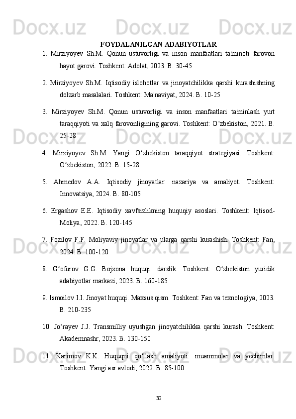 FOYDALANILGAN ADABIYOTLAR
1.   Mirziyoyev   Sh.M.   Qonun   ustuvorligi   va   inson   manfaatlari   ta'minoti   farovon
hayot garovi. Toshkent: Adolat, 2023. B. 30-45
2.   Mirziyoyev   Sh.M.   Iqtisodiy   islohotlar   va   jinoyatchilikka   qarshi   kurashishning
dolzarb masalalari. Toshkent: Ma'naviyat, 2024. B. 10-25
3.   Mirziyoyev   Sh.M.   Qonun   ustuvorligi   va   inson   manfaatlari   ta'minlash   yurt
taraqqiyoti va xalq farovonligining garovi. Toshkent: O zbekiston, 2021. B.ʻ
25-28
4.   Mirziyoyev   Sh.M.   Yangi   O zbekiston   taraqqiyot   strategiyasi.   Toshkent:	
ʻ
O zbekiston, 2022. B. 15-28	
ʻ
5.   Ahmedov   A.A.   Iqtisodiy   jinoyatlar:   nazariya   va   amaliyot.   Toshkent:
Innovatsiya, 2024. B. 80-105
6.   Ergashov   E.E.   Iqtisodiy   xavfsizlikning   huquqiy   asoslari.   Toshkent:   Iqtisod-
Moliya, 2022. B. 120-145
7.   Fozilov   F.F.   Moliyaviy   jinoyatlar   va   ularga   qarshi   kurashish.   Toshkent:   Fan,
2024. B. 100-120
8.   G ofurov   G.G.   Bojxona   huquqi:   darslik.   Toshkent:   O zbekiston   yuridik	
ʻ ʻ
adabiyotlar markazi, 2023. B. 160-185
9. Ismoilov I.I. Jinoyat huquqi. Maxsus qism. Toshkent: Fan va texnologiya, 2023.
B. 210-235
10.   Jo rayev   J.J.   Transmilliy   uyushgan   jinoyatchilikka   qarshi   kurash.   Toshkent:
ʻ
Akademnashr, 2023. B. 130-150
11.   Karimov   K.K.   Huquqni   qo llash   amaliyoti:   muammolar   va   yechimlar.	
ʻ
Toshkent: Yangi asr avlodi, 2022. B. 85-100
32 