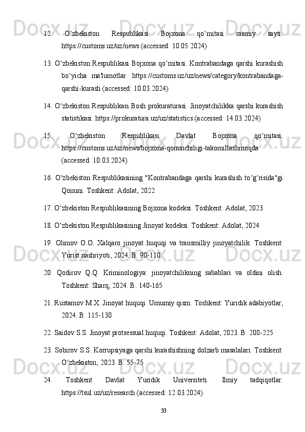 12.   O zbekiston   Respublikasi   Bojxona   qo mitasi   rasmiy   sayti:ʻ ʻ
https://customs.uz/uz/news (accessed: 10.05.2024)
13. O zbekiston Respublikasi  Bojxona qo mitasi. Kontrabandaga qarshi kurashish	
ʻ ʻ
bo yicha   ma'lumotlar.   https://customs.uz/uz/news/category/kontrabandaga-	
ʻ
qarshi-kurash (accessed: 10.03.2024)
14. O zbekiston Respublikasi Bosh prokuraturasi. Jinoyatchilikka qarshi kurashish	
ʻ
statistikasi. https://prokuratura.uz/uz/statistics (accessed: 14.03.2024)
15.   O zbekiston   Respublikasi   Davlat   Bojxona   qo mitasi.	
ʻ ʻ
https://customs.uz/uz/news/bojxona-qonunchiligi-takomillashmoqda
(accessed: 10.03.2024)
16.  O zbekiston   Respublikasining   "Kontrabandaga   qarshi   kurashish   to g risida"gi	
ʻ ʻ ʻ
Qonuni. Toshkent: Adolat, 2022
17. O zbekiston Respublikasining Bojxona kodeksi. Toshkent: Adolat, 2023
ʻ
18. O zbekiston Respublikasining Jinoyat kodeksi. Toshkent: Adolat, 2024
ʻ
19.   Olimov   O.O.   Xalqaro   jinoyat   huquqi   va   transmilliy   jinoyatchilik.   Toshkent:
Yurist nashriyoti, 2024. B. 90-110
20.   Qodirov   Q.Q.   Kriminologiya:   jinoyatchilikning   sabablari   va   oldini   olish.
Toshkent: Sharq, 2024. B. 140-165
21. Rustamov M.X. Jinoyat huquqi. Umumiy qism. Toshkent: Yuridik adabiyotlar,
2024. B. 115-130
22. Saidov S.S. Jinoyat protsessual huquqi. Toshkent: Adolat, 2023. B. 200-225
23. Sobirov S.S. Korrupsiyaga qarshi kurashishning dolzarb masalalari. Toshkent:
O zbekiston, 2023. B. 55-75	
ʻ
24.   Toshkent   Davlat   Yuridik   Universiteti.   Ilmiy   tadqiqotlar.
https://tsul.uz/uz/research (accessed: 12.03.2024)
33 