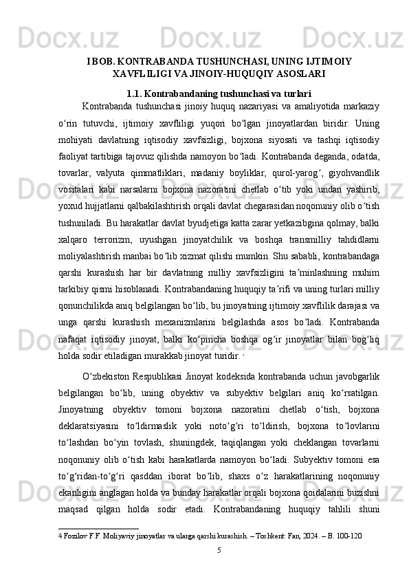 I BOB. KONTRABANDA TUSHUNCHASI, UNING IJTIMOIY
XAVFLILIGI VA JINOIY-HUQUQIY ASOSLARI
1.1. Kontrabandaning tushunchasi va turlari
Kontrabanda   tushunchasi   jinoiy   huquq   nazariyasi   va   amaliyotida   markaziy
o rin   tutuvchi,   ijtimoiy   xavfliligi   yuqori   bo lgan   jinoyatlardan   biridir.   Uningʻ ʻ
mohiyati   davlatning   iqtisodiy   xavfsizligi,   bojxona   siyosati   va   tashqi   iqtisodiy
faoliyat tartibiga tajovuz qilishda namoyon bo ladi. Kontrabanda deganda, odatda,	
ʻ
tovarlar,   valyuta   qimmatliklari,   madaniy   boyliklar,   qurol-yarog ,   giyohvandlik	
ʻ
vositalari   kabi   narsalarni   bojxona   nazoratini   chetlab   o tib   yoki   undan   yashirib,	
ʻ
yoxud hujjatlarni qalbakilashtirish orqali davlat chegarasidan noqonuniy olib o tish	
ʻ
tushuniladi. Bu harakatlar davlat byudjetiga katta zarar yetkazibgina qolmay, balki
xalqaro   terrorizm,   uyushgan   jinoyatchilik   va   boshqa   transmilliy   tahdidlarni
moliyalashtirish manbai bo lib xizmat qilishi mumkin. Shu sababli, kontrabandaga	
ʻ
qarshi   kurashish   har   bir   davlatning   milliy   xavfsizligini   ta minlashning   muhim	
ʼ
tarkibiy qismi hisoblanadi. Kontrabandaning huquqiy ta rifi va uning turlari milliy	
ʼ
qonunchilikda aniq belgilangan bo lib, bu jinoyatning ijtimoiy xavflilik darajasi va	
ʻ
unga   qarshi   kurashish   mexanizmlarini   belgilashda   asos   bo ladi.   Kontrabanda	
ʻ
nafaqat   iqtisodiy   jinoyat,   balki   ko pincha   boshqa   og ir   jinoyatlar   bilan   bog liq	
ʻ ʻ ʻ
holda sodir etiladigan murakkab jinoyat turidir.   4
O zbekiston Respublikasi Jinoyat kodeksida kontrabanda uchun javobgarlik	
ʻ
belgilangan   bo lib,   uning   obyektiv   va   subyektiv   belgilari   aniq   ko rsatilgan.	
ʻ ʻ
Jinoyatning   obyektiv   tomoni   bojxona   nazoratini   chetlab   o tish,   bojxona	
ʻ
deklaratsiyasini   to ldirmaslik   yoki   noto g ri   to ldirish,   bojxona   to lovlarini	
ʻ ʻ ʻ ʻ ʻ
to lashdan   bo yin   tovlash,   shuningdek,   taqiqlangan   yoki   cheklangan   tovarlarni	
ʻ ʻ
noqonuniy   olib   o tish   kabi   harakatlarda   namoyon   bo ladi.   Subyektiv   tomoni   esa	
ʻ ʻ
to g ridan-to g ri   qasddan   iborat   bo lib,   shaxs   o z   harakatlarining   noqonuniy	
ʻ ʻ ʻ ʻ ʻ ʻ
ekanligini anglagan holda va bunday harakatlar orqali bojxona qoidalarini buzishni
maqsad   qilgan   holda   sodir   etadi.   Kontrabandaning   huquqiy   tahlili   shuni
4  Fozilov F.F. Moliyaviy jinoyatlar va ularga qarshi kurashish. – Toshkent: Fan, 2024. – B. 100-120
5 