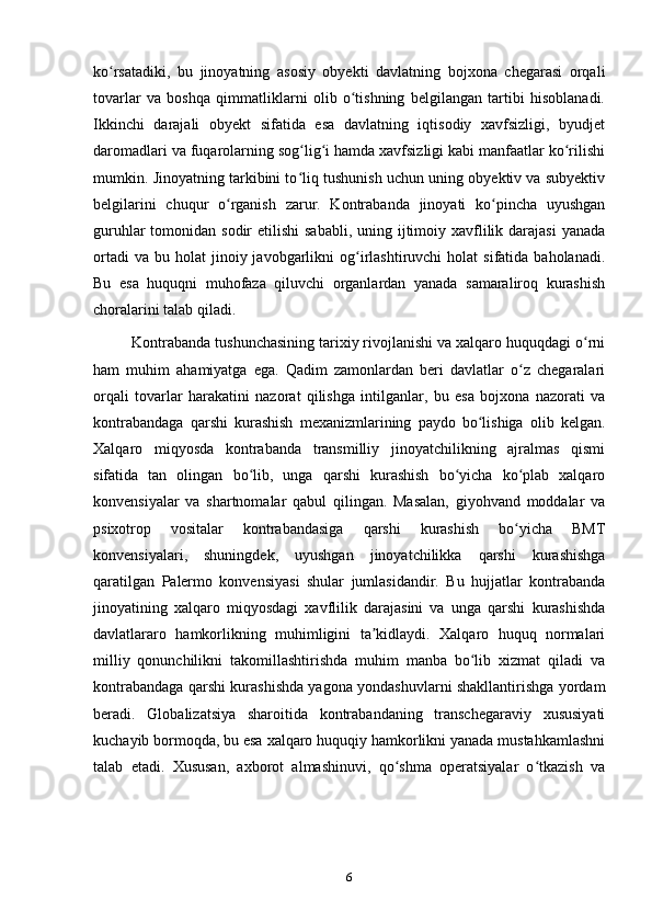 ko rsatadiki,   bu   jinoyatning   asosiy   obyekti   davlatning   bojxona   chegarasi   orqaliʻ
tovarlar   va   boshqa   qimmatliklarni   olib   o tishning   belgilangan   tartibi   hisoblanadi.	
ʻ
Ikkinchi   darajali   obyekt   sifatida   esa   davlatning   iqtisodiy   xavfsizligi,   byudjet
daromadlari va fuqarolarning sog lig i hamda xavfsizligi kabi manfaatlar ko rilishi	
ʻ ʻ ʻ
mumkin. Jinoyatning tarkibini to liq tushunish uchun uning obyektiv va subyektiv
ʻ
belgilarini   chuqur   o rganish   zarur.   Kontrabanda   jinoyati   ko pincha   uyushgan	
ʻ ʻ
guruhlar  tomonidan sodir  etilishi  sababli,  uning ijtimoiy xavflilik darajasi  yanada
ortadi  va   bu  holat   jinoiy  javobgarlikni   og irlashtiruvchi  holat  sifatida  baholanadi.	
ʻ
Bu   esa   huquqni   muhofaza   qiluvchi   organlardan   yanada   samaraliroq   kurashish
choralarini talab qiladi.
Kontrabanda tushunchasining tarixiy rivojlanishi va xalqaro huquqdagi o rni	
ʻ
ham   muhim   ahamiyatga   ega.   Qadim   zamonlardan   beri   davlatlar   o z   chegaralari	
ʻ
orqali   tovarlar   harakatini   nazorat   qilishga   intilganlar,   bu   esa   bojxona   nazorati   va
kontrabandaga   qarshi   kurashish   mexanizmlarining   paydo   bo lishiga   olib   kelgan.	
ʻ
Xalqaro   miqyosda   kontrabanda   transmilliy   jinoyatchilikning   ajralmas   qismi
sifatida   tan   olingan   bo lib,   unga   qarshi   kurashish   bo yicha   ko plab   xalqaro	
ʻ ʻ ʻ
konvensiyalar   va   shartnomalar   qabul   qilingan.   Masalan,   giyohvand   moddalar   va
psixotrop   vositalar   kontrabandasiga   qarshi   kurashish   bo yicha   BMT	
ʻ
konvensiyalari,   shuningdek,   uyushgan   jinoyatchilikka   qarshi   kurashishga
qaratilgan   Palermo   konvensiyasi   shular   jumlasidandir.   Bu   hujjatlar   kontrabanda
jinoyatining   xalqaro   miqyosdagi   xavflilik   darajasini   va   unga   qarshi   kurashishda
davlatlararo   hamkorlikning   muhimligini   ta kidlaydi.   Xalqaro   huquq   normalari	
ʼ
milliy   qonunchilikni   takomillashtirishda   muhim   manba   bo lib   xizmat   qiladi   va	
ʻ
kontrabandaga qarshi kurashishda yagona yondashuvlarni shakllantirishga yordam
beradi.   Globalizatsiya   sharoitida   kontrabandaning   transchegaraviy   xususiyati
kuchayib bormoqda, bu esa xalqaro huquqiy hamkorlikni yanada mustahkamlashni
talab   etadi.   Xususan,   axborot   almashinuvi,   qo shma   operatsiyalar   o tkazish   va	
ʻ ʻ
6 