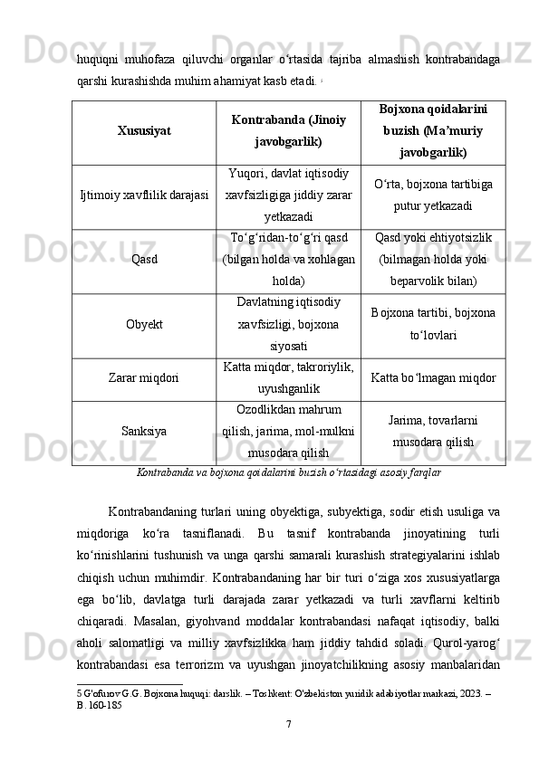 huquqni   muhofaza   qiluvchi   organlar   o rtasida   tajriba   almashish   kontrabandagaʻ
qarshi kurashishda muhim ahamiyat kasb etadi.   5
Xususiyat Kontrabanda (Jinoiy
javobgarlik) Bojxona qoidalarini
buzish (Ma muriy	
ʼ
javobgarlik)
Ijtimoiy xavflilik darajasi Yuqori, davlat iqtisodiy
xavfsizligiga jiddiy zarar
yetkazadi O rta, bojxona tartibiga	
ʻ
putur yetkazadi
Qasd To g ridan-to g ri qasd	
ʻ ʻ ʻ ʻ
(bilgan holda va xohlagan
holda) Qasd yoki ehtiyotsizlik
(bilmagan holda yoki
beparvolik bilan)
Obyekt Davlatning iqtisodiy
xavfsizligi, bojxona
siyosati Bojxona tartibi, bojxona
to lovlari	
ʻ
Zarar miqdori Katta miqdor, takroriylik,
uyushganlik Katta bo lmagan miqdor
ʻ
Sanksiya Ozodlikdan mahrum
qilish, jarima, mol-mulkni
musodara qilish Jarima, tovarlarni
musodara qilish
Kontrabanda va bojxona qoidalarini buzish o rtasidagi asosiy farqlar	
ʻ
Kontrabandaning turlari uning obyektiga, subyektiga, sodir etish usuliga va
miqdoriga   ko ra   tasniflanadi.   Bu   tasnif   kontrabanda   jinoyatining   turli	
ʻ
ko rinishlarini   tushunish   va   unga   qarshi   samarali   kurashish   strategiyalarini   ishlab	
ʻ
chiqish   uchun   muhimdir.   Kontrabandaning   har   bir   turi   o ziga   xos   xususiyatlarga	
ʻ
ega   bo lib,   davlatga   turli   darajada   zarar   yetkazadi   va   turli   xavflarni   keltirib	
ʻ
chiqaradi.   Masalan,   giyohvand   moddalar   kontrabandasi   nafaqat   iqtisodiy,   balki
aholi   salomatligi   va   milliy   xavfsizlikka   ham   jiddiy   tahdid   soladi.   Qurol-yarog	
ʻ
kontrabandasi   esa   terrorizm   va   uyushgan   jinoyatchilikning   asosiy   manbalaridan
5  G'ofurov G.G. Bojxona huquqi: darslik. – Toshkent: O'zbekiston yuridik adabiyotlar markazi, 2023. – 
B. 160-185
7 